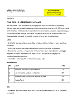 MODUL 5 KEGIATANBELAJAR 3
KemampuanAwal PesertaDidik
Instructions
TUGAS MODUL 5 KB 3: PENGEMBANGAN BAHAN AJAR
Hari ini adalah hari Kamis. Berdasarkan undangan yang Anda terima dari Dinas Pendidikan (Dispend)
setempat, Anda harus menghadiri undangan tersebuthari Kamis minggu depan jam 09.00-12.00 di mana pada
jam itu Anda harus melaksanakan pembelajaran bagi siswa dengan topik sesuai silabus.Anda adalah tipe guru
yang bertanggungjawab atas tugas mendidik dan mengajar dan peduli terhadap proses belajar anak didik.
Anda punya waktu selama satu minggu untuk menyusun bahan ajar agar siswa tetap belajar.
TUGAS
• Identifikasilah tujuan pembelajaran sesuai silabus dan jabarkan indikator-indikatornya secara spesifik dan
operasional,
• Jabarkan dan rumuskan materi dalam garis-garis besar sesuai rumusan tujuan pembelajaran
• Rumuskan atau tuliskan 2-3 pertanyaan untuk didiskusikan siswa secara kooperatifselama Anda tinggal
menghadiri undangan di Dinas Pendidikan. Jangan lupa untuk menunjuk ketua kelas yang akan
mengkoordinasikan kegiatan diskusi.
• Buatlah rubrik penilaiannya untuk menilai hasil diskusi siswa Anda.
Rubrik Penilaian:
No Aspek Bobot
1 Identitikasi tujuan dan indikator-indikatornya 25%
2 Jabaran materi sesuai tujuan pembelajaran 25%
3 Kualitas Rumusan 2-3 pertanyaan untuk diskusi siswa 25%
4 Kualitas Rubrik 25%
SOAL
• Identifikasilah tujuan pembelajaran sesuai silabus dan jabarkan indikator-indikatornya secara spesifik dan
operasional,
Mutimatus Sa’adah
Bahasa Inggris-Kelas A
Kompetensi Pedagogik
 