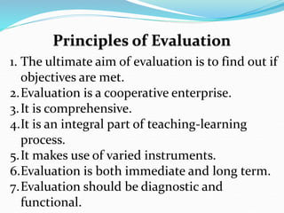 1. The ultimate aim of evaluation is to find out if
objectives are met.
2.Evaluation is a cooperative enterprise.
3.It is comprehensive.
4.It is an integral part of teaching-learning
process.
5.It makes use of varied instruments.
6.Evaluation is both immediate and long term.
7.Evaluation should be diagnostic and
functional.
 