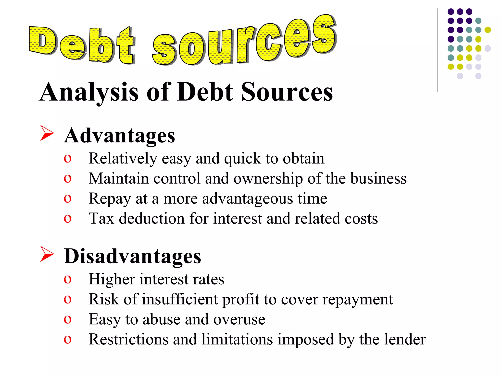 Analysis of Debt Sources Advantages  Relatively easy and quick to obtain Maintain control and ownership of the business Repay at a more advantageous time Tax deduction for interest and related costs Disadvantages Higher interest rates Risk of insufficient profit to cover repayment Easy to abuse and overuse Restrictions and limitations imposed by the lender Debt sources 
