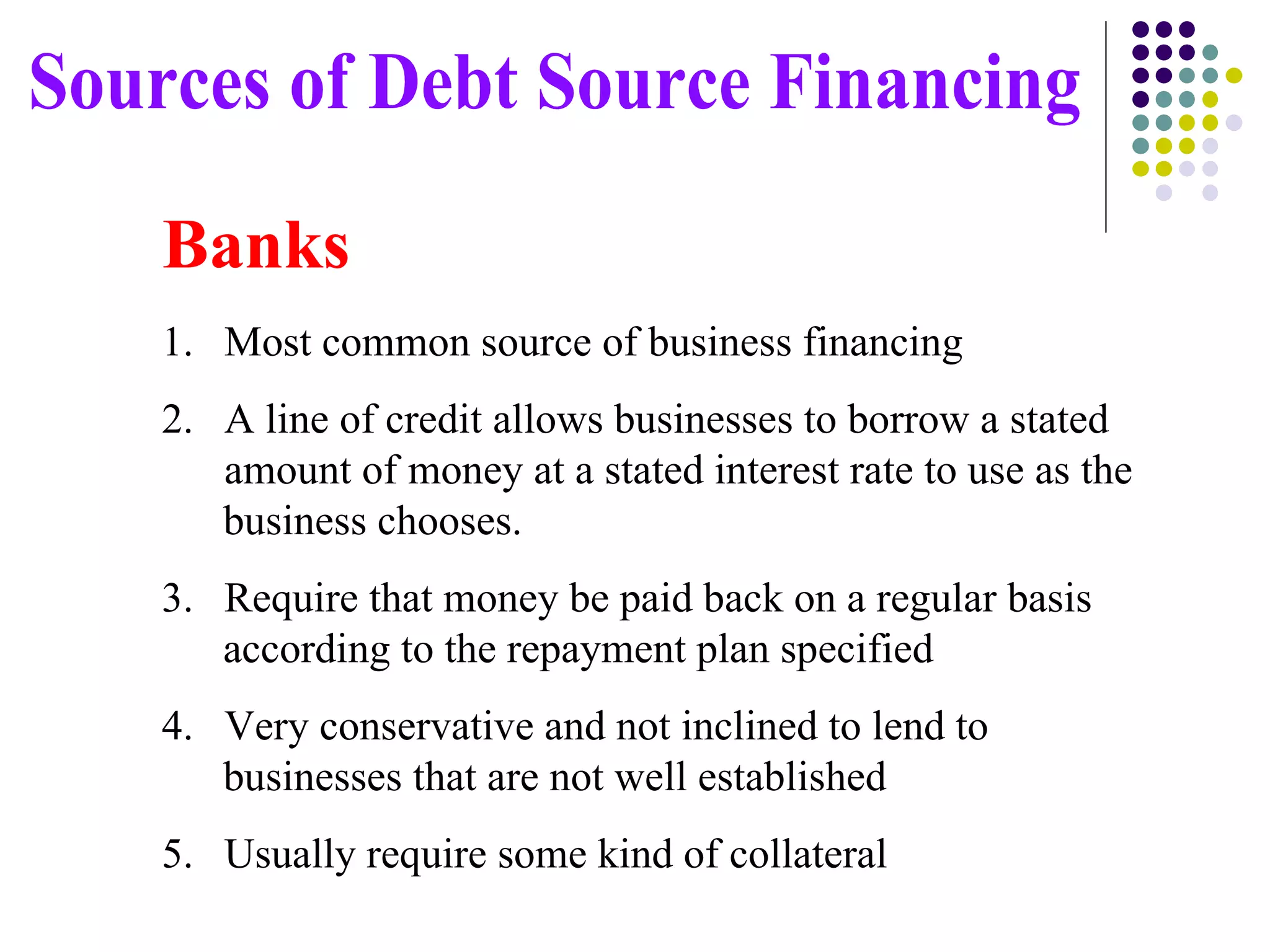 Most common source of business financing A line of credit allows businesses to borrow a stated  amount of money at a stated interest rate to use as the business chooses. Require that money be paid back on a regular basis  according to the repayment plan specified Very conservative and not inclined to lend to  businesses that are not well established Usually require some kind of collateral Sources of Debt Source Financing Banks 