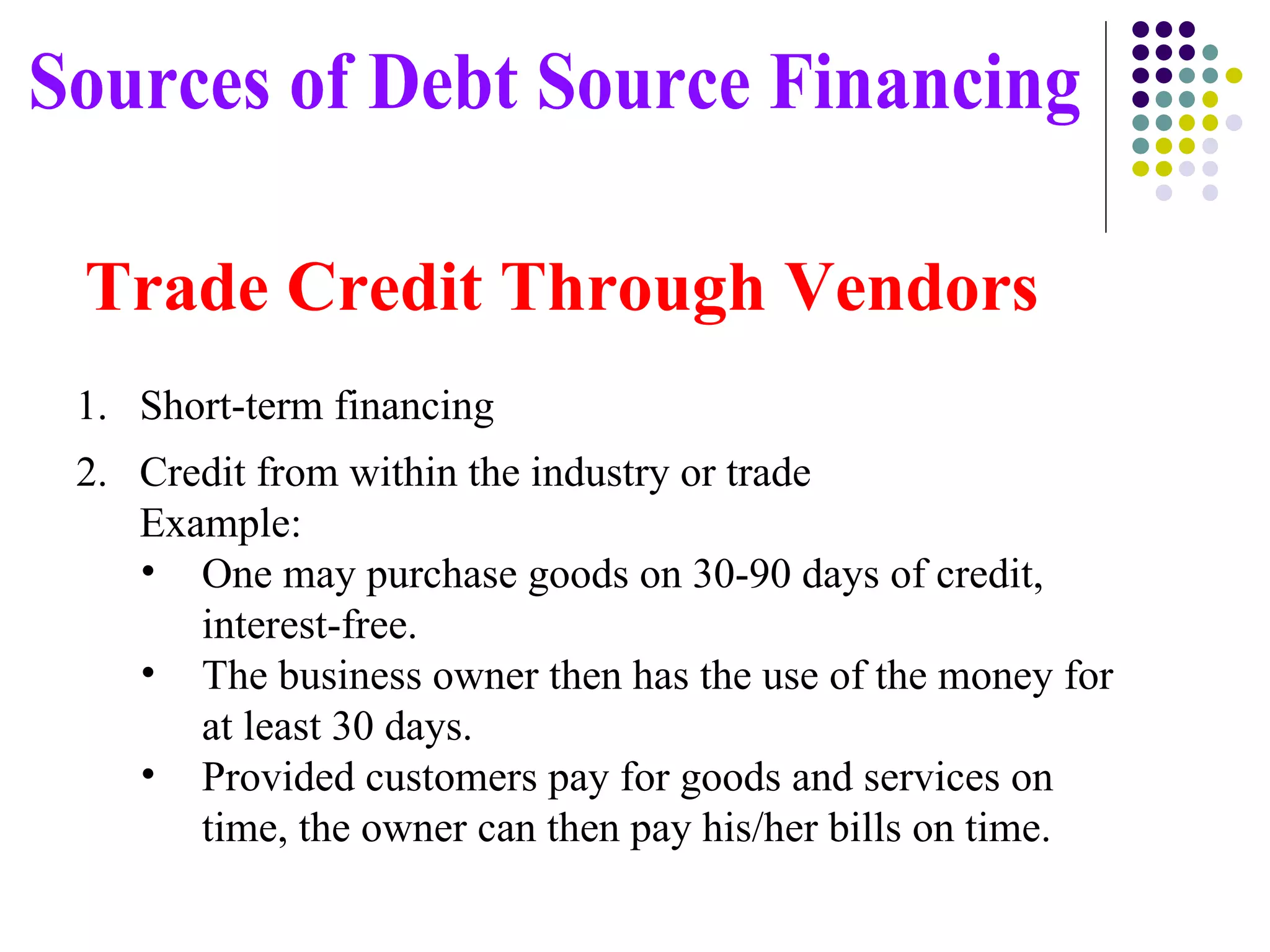 Short-term financing Credit from within the industry or trade   Example:   One may purchase goods on 30-90 days of credit, interest-free.   The business owner then has the use of the money for at least 30 days.   Provided customers pay for goods and services on time, the owner can then pay his/her bills on time. Sources of Debt Source Financing Trade Credit Through Vendors 