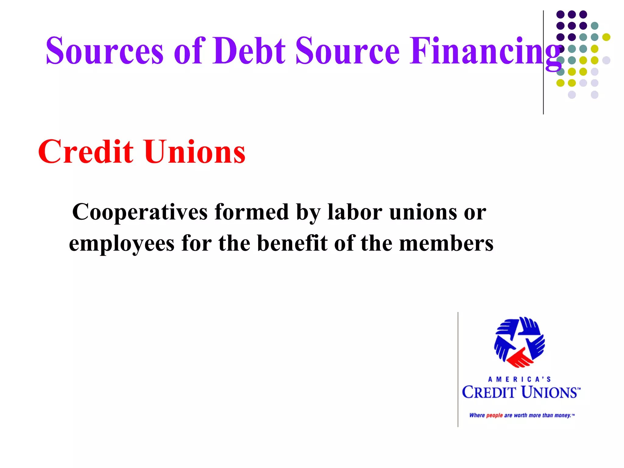 Credit Unions Cooperatives formed by labor unions or employees for the benefit of the members  Sources of Debt Source Financing 