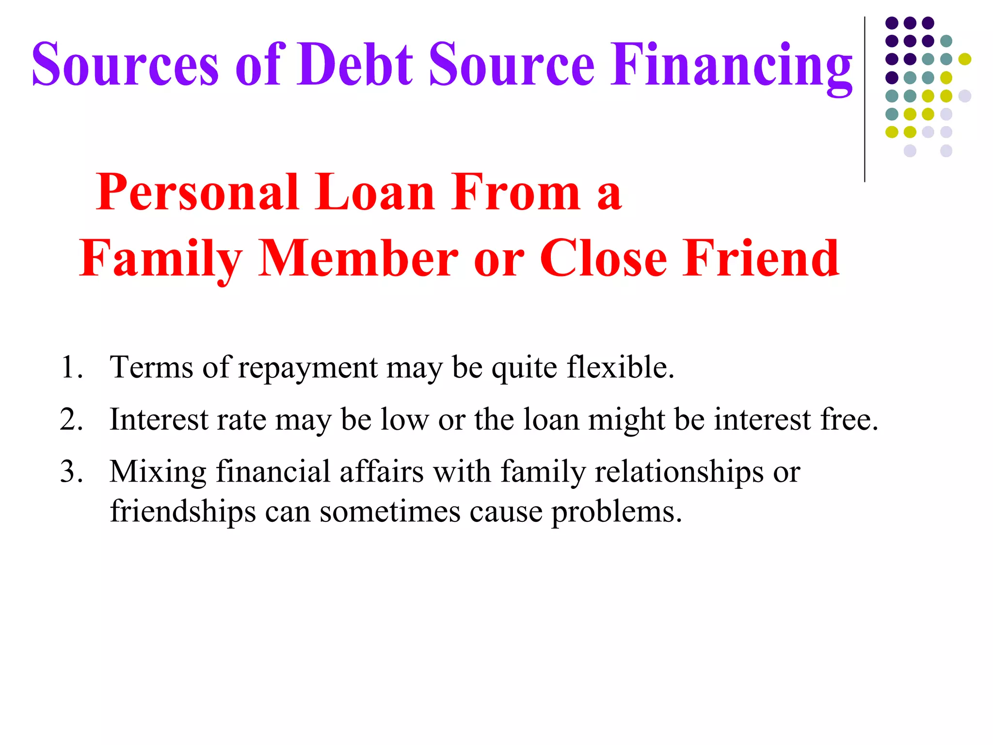 Terms of repayment may be quite flexible. Interest rate may be low or the loan might be interest free. Mixing financial affairs with family relationships or friendships can sometimes cause problems. Sources of Debt Source Financing Personal Loan From a  Family Member or Close Friend 