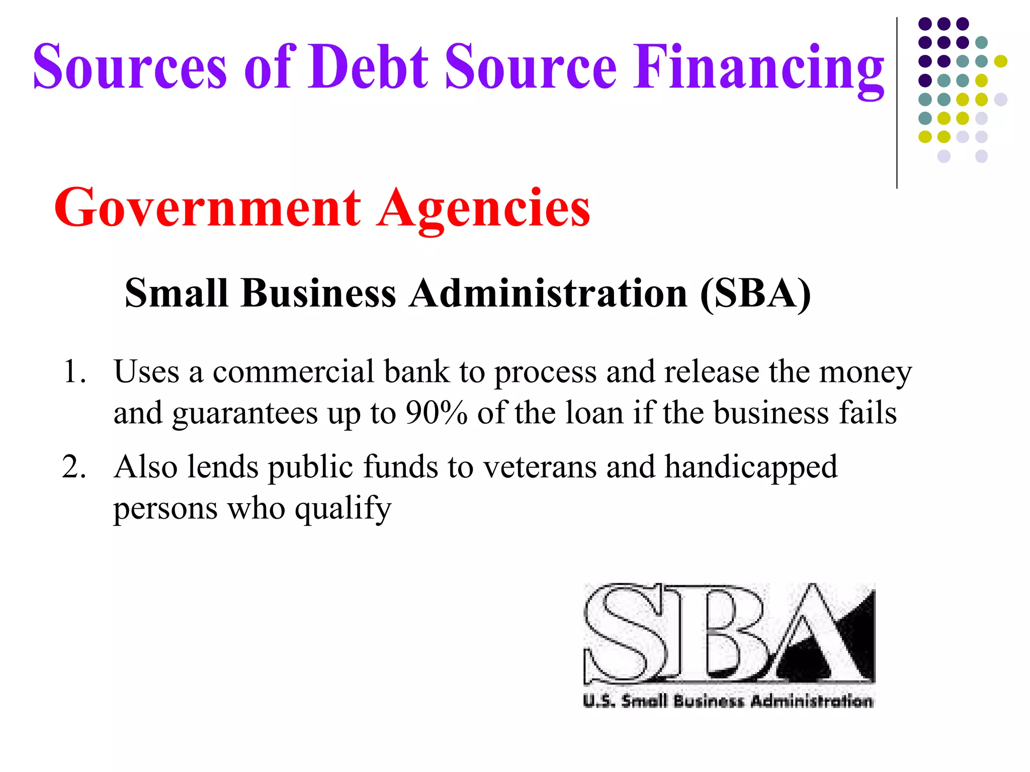 Uses a commercial bank to process and release the money and guarantees up to 90% of the loan if the business fails Also lends public funds to veterans and handicapped persons who qualify Sources of Debt Source Financing Government Agencies Small Business Administration (SBA) 