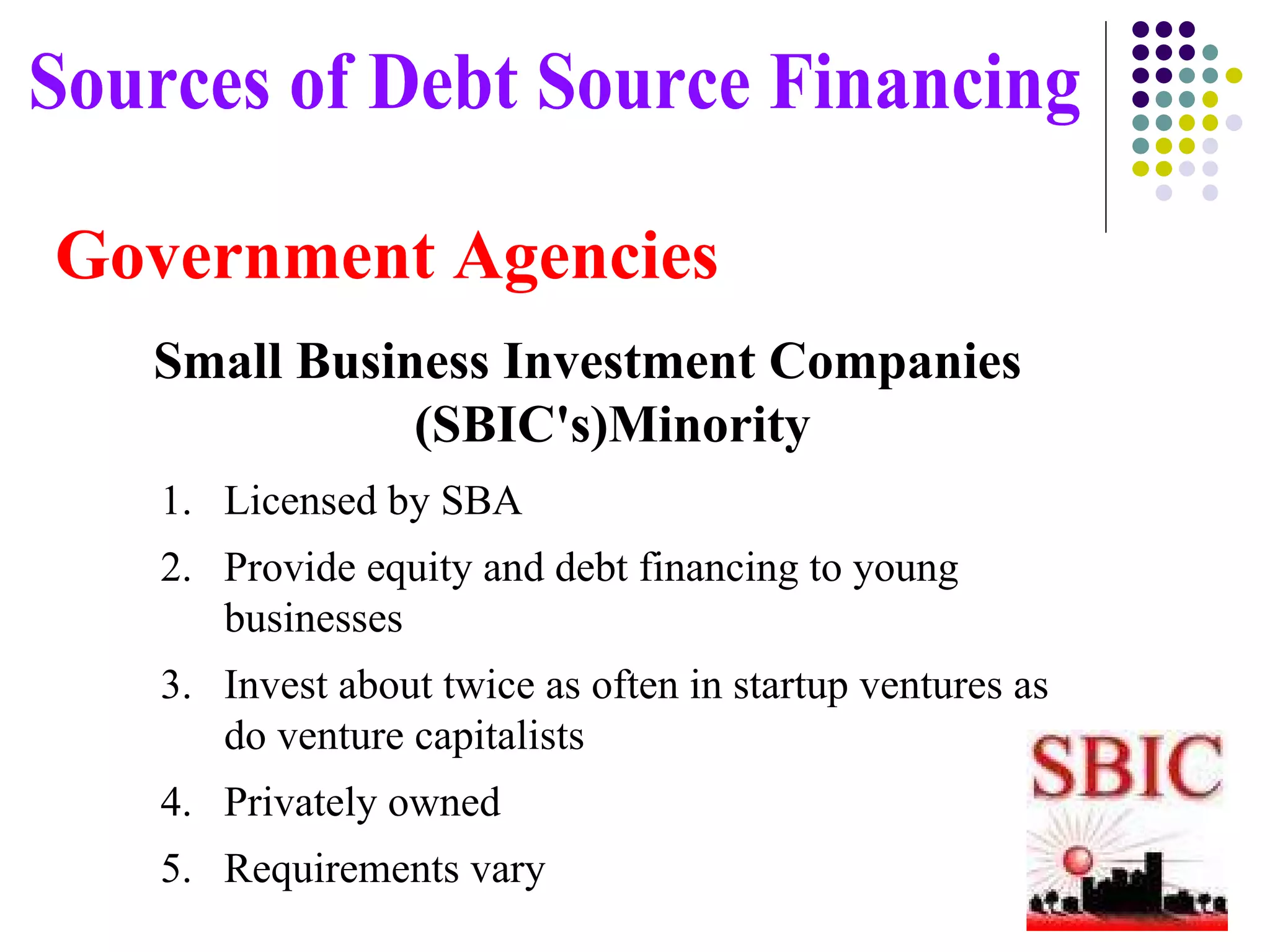 Government Agencies Small Business Investment Companies (SBIC's)Minority  Sources of Debt Source Financing Licensed by SBA Provide equity and debt financing to young businesses Invest about twice as often in startup ventures as do venture capitalists Privately owned Requirements vary 