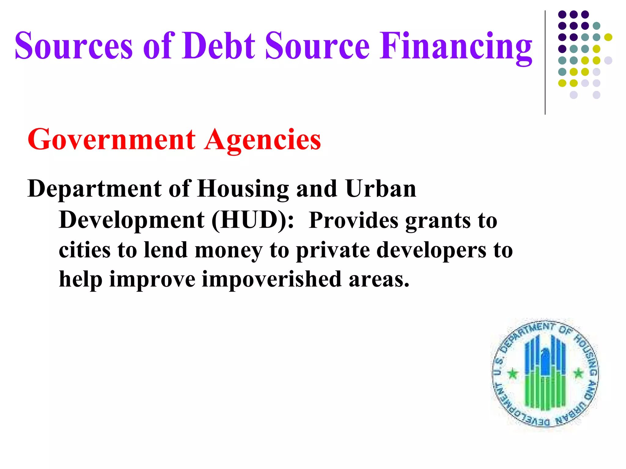 Government Agencies Department of Housing and Urban Development (HUD):   Provides grants to cities to lend money to private developers to help improve impoverished areas.  Sources of Debt Source Financing 