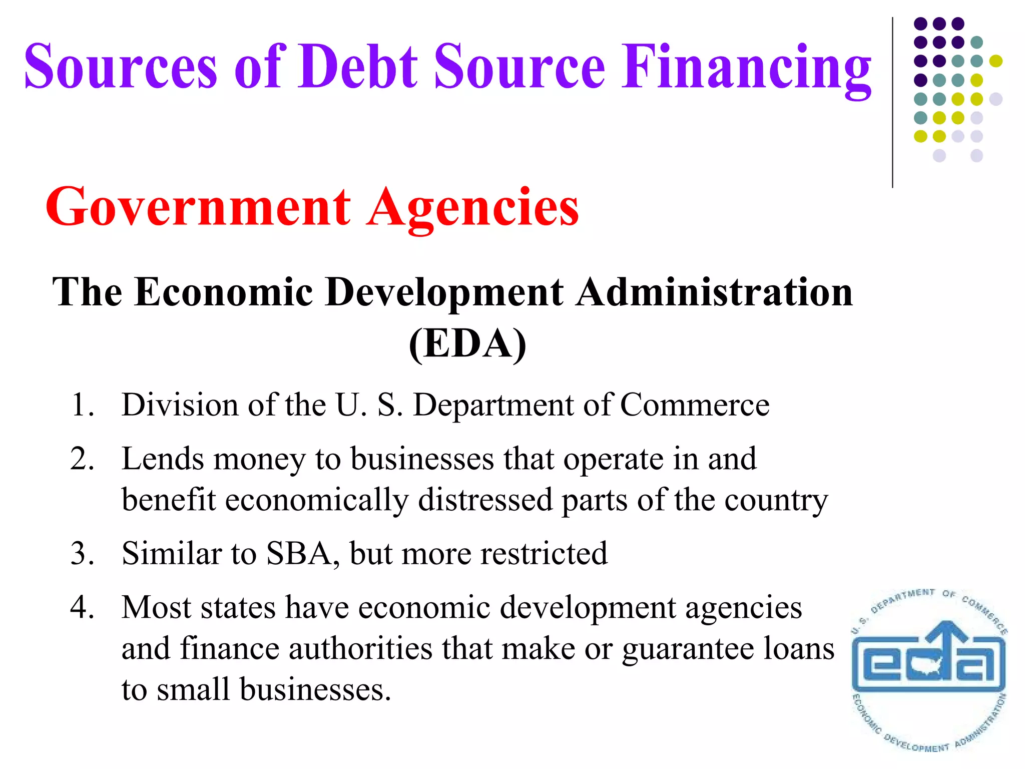 Government Agencies The Economic Development Administration (EDA)  Sources of Debt Source Financing Division of the U. S. Department of Commerce Lends money to businesses that operate in and benefit economically distressed parts of the country Similar to SBA, but more restricted Most states have economic development agencies and finance authorities that make or guarantee loans to small businesses. 
