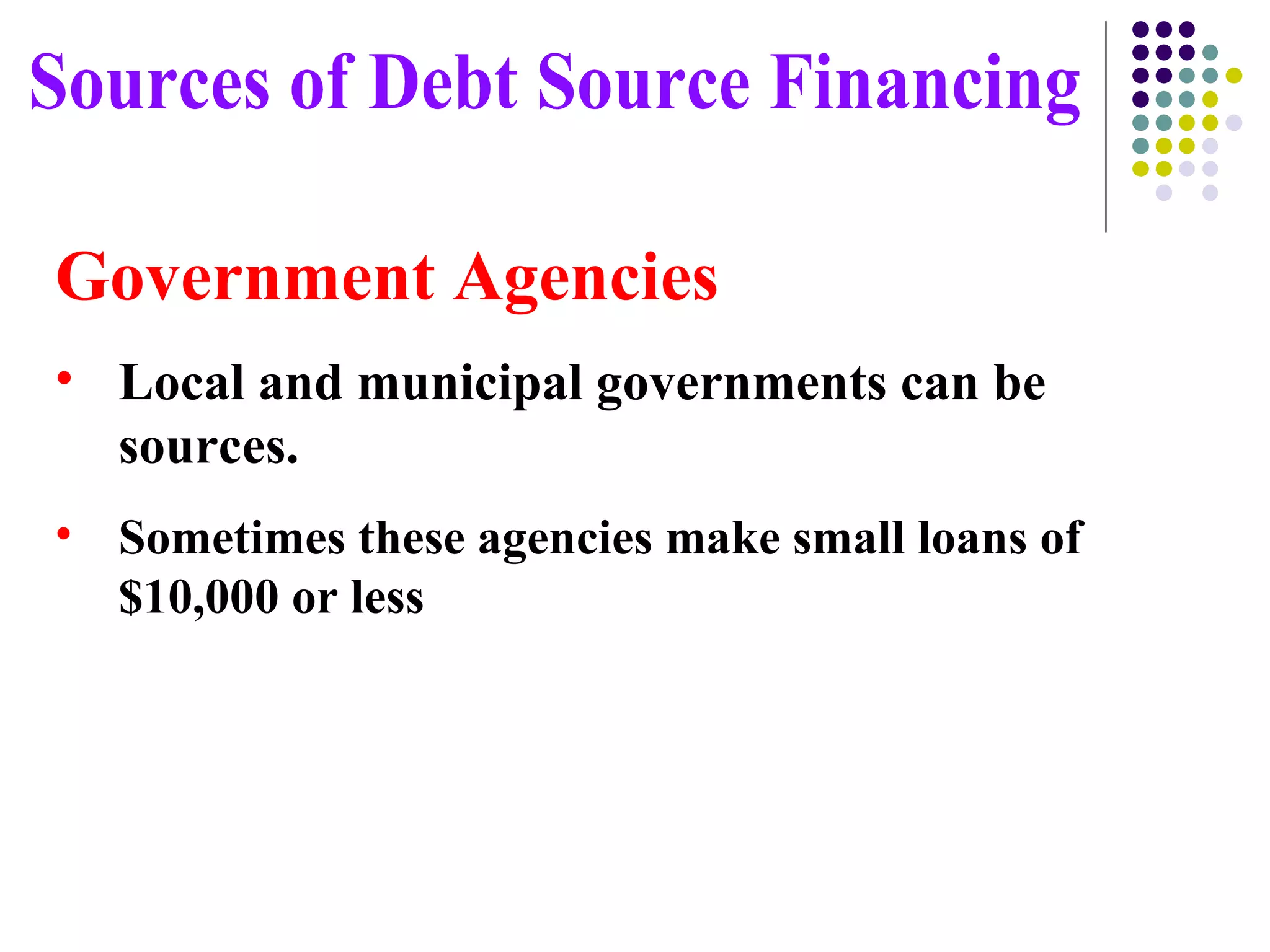 Government Agencies Local and municipal governments can be sources. Sometimes these agencies make small loans of $10,000 or less Sources of Debt Source Financing 