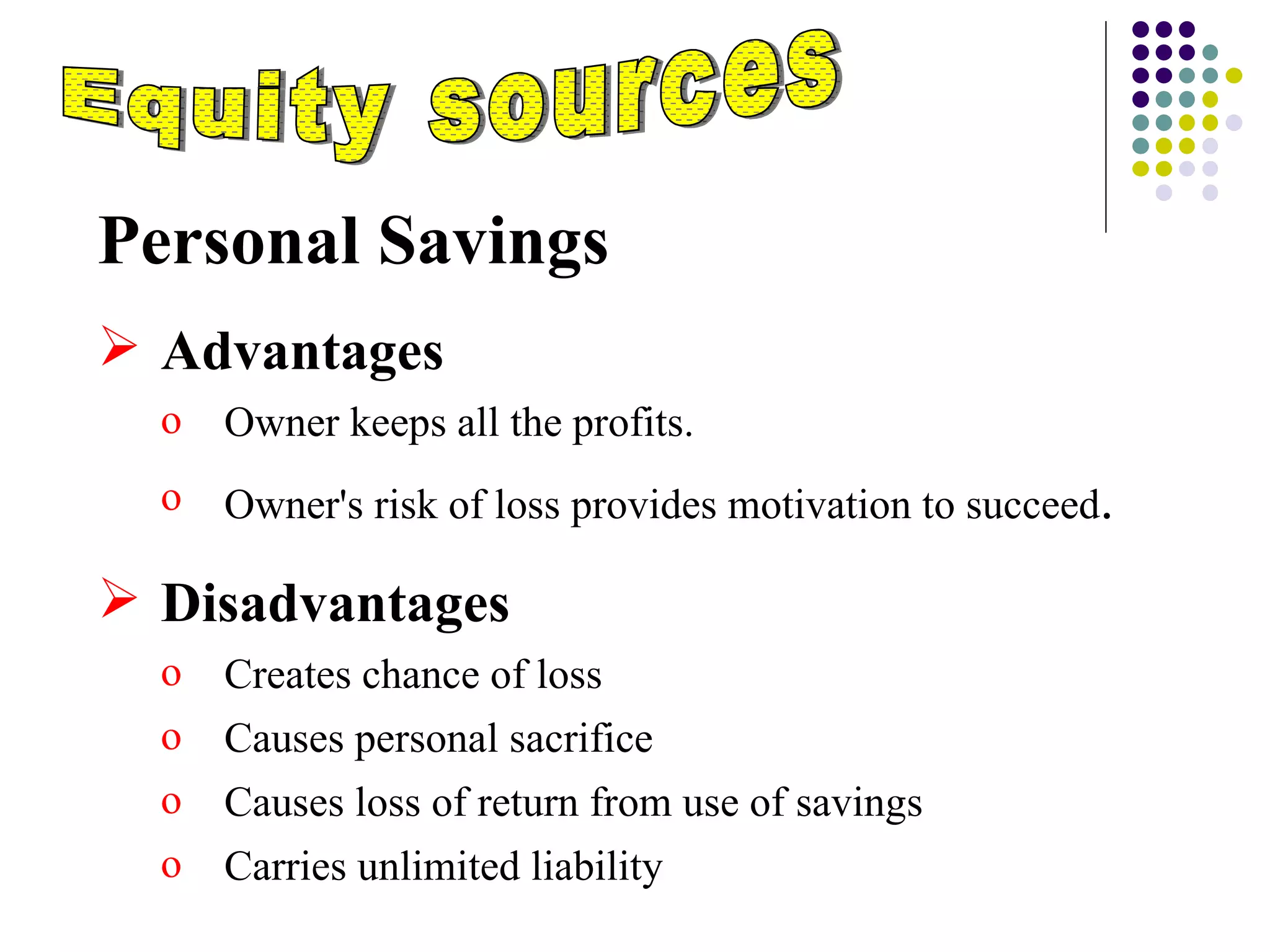 Equity sources Personal Savings Advantages  Owner keeps all the profits. Owner's risk of loss provides motivation to succeed . Disadvantages Creates chance of loss Causes personal sacrifice Causes loss of return from use of savings Carries unlimited liability 