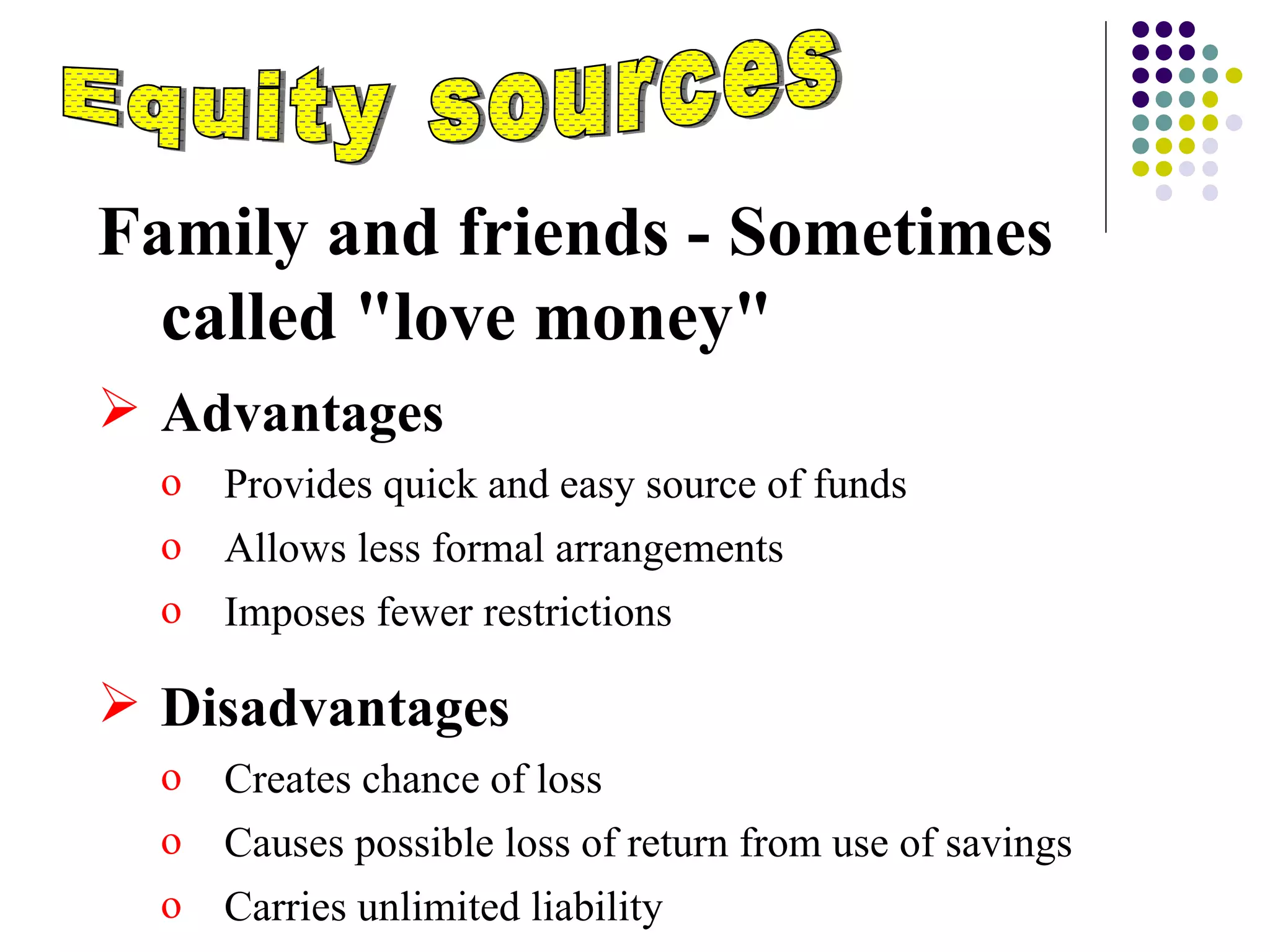 Equity sources Family and friends - Sometimes called "love money" Advantages  Provides quick and easy source of funds Allows less formal arrangements Imposes fewer restrictions Disadvantages Creates chance of loss Causes possible loss of return from use of savings Carries unlimited liability 