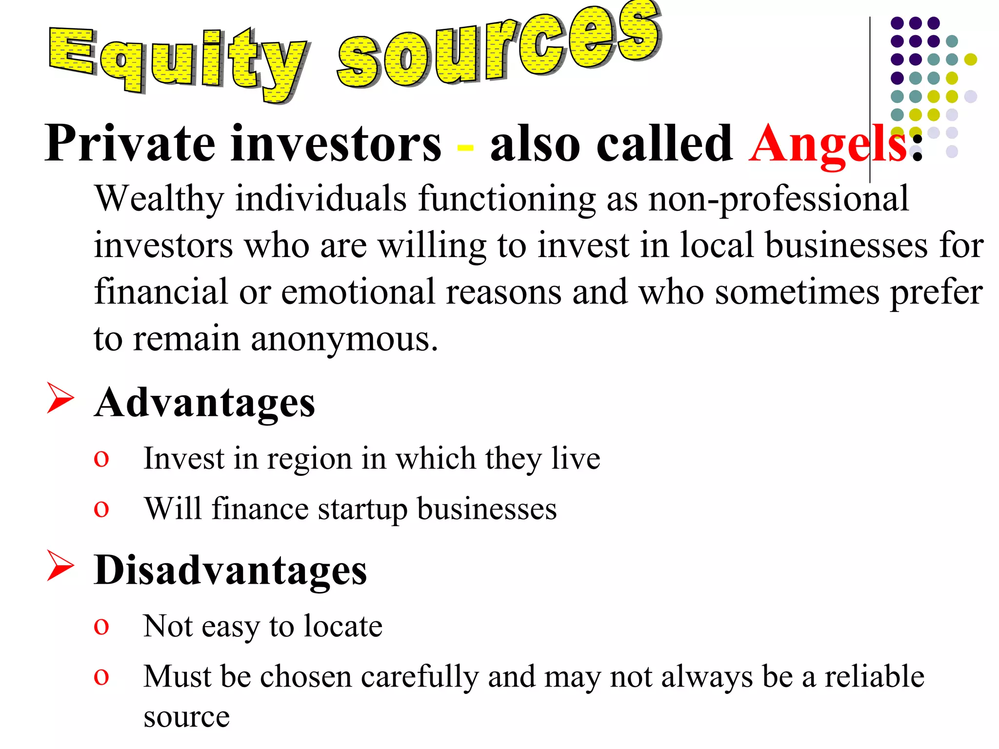 Equity sources Private investors  -  also called  Angels :    Wealthy individuals functioning as non-professional investors who are willing to invest in local businesses for financial or emotional reasons and who sometimes prefer to remain anonymous. Advantages  Invest in region in which they live Will finance startup businesses Disadvantages Not easy to locate Must be chosen carefully and may not always be a reliable source 