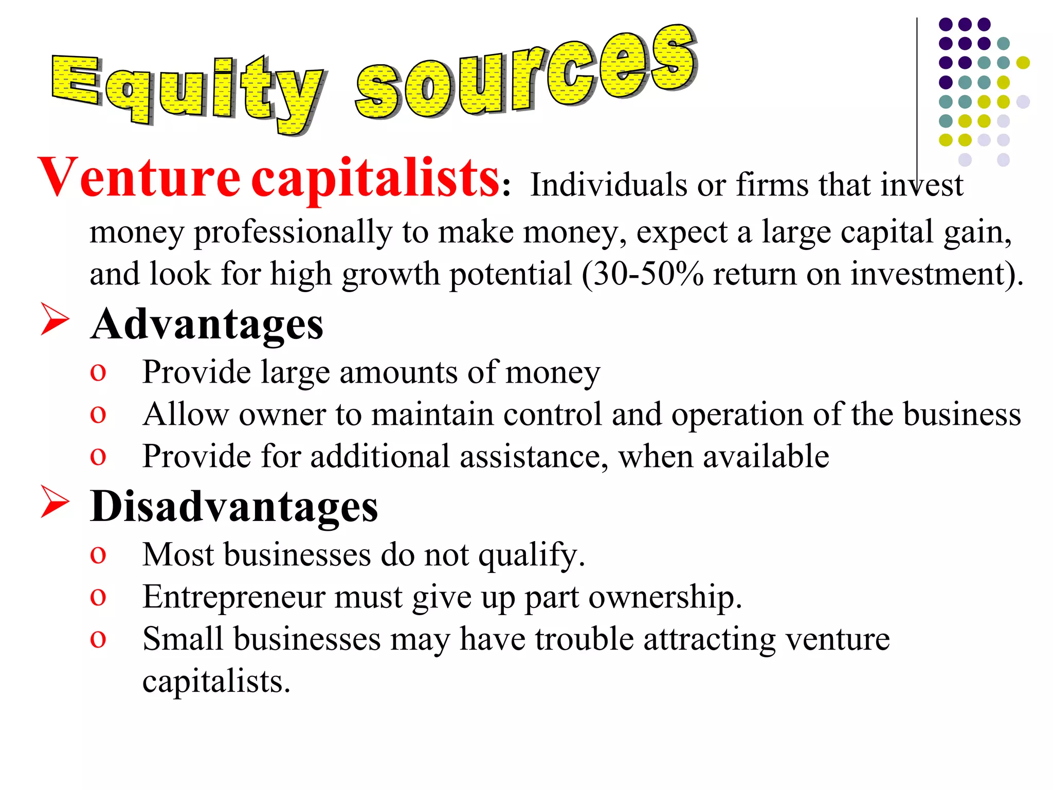 Equity sources Venture   capitalists :   Individuals or firms that invest money professionally to make money, expect a large capital gain, and look for high growth potential (30-50% return on investment). Advantages  Provide large amounts of money Allow owner to maintain control and operation of the business Provide for additional assistance, when available   Disadvantages Most businesses do not qualify. Entrepreneur must give up part ownership. Small businesses may have trouble attracting venture capitalists.  