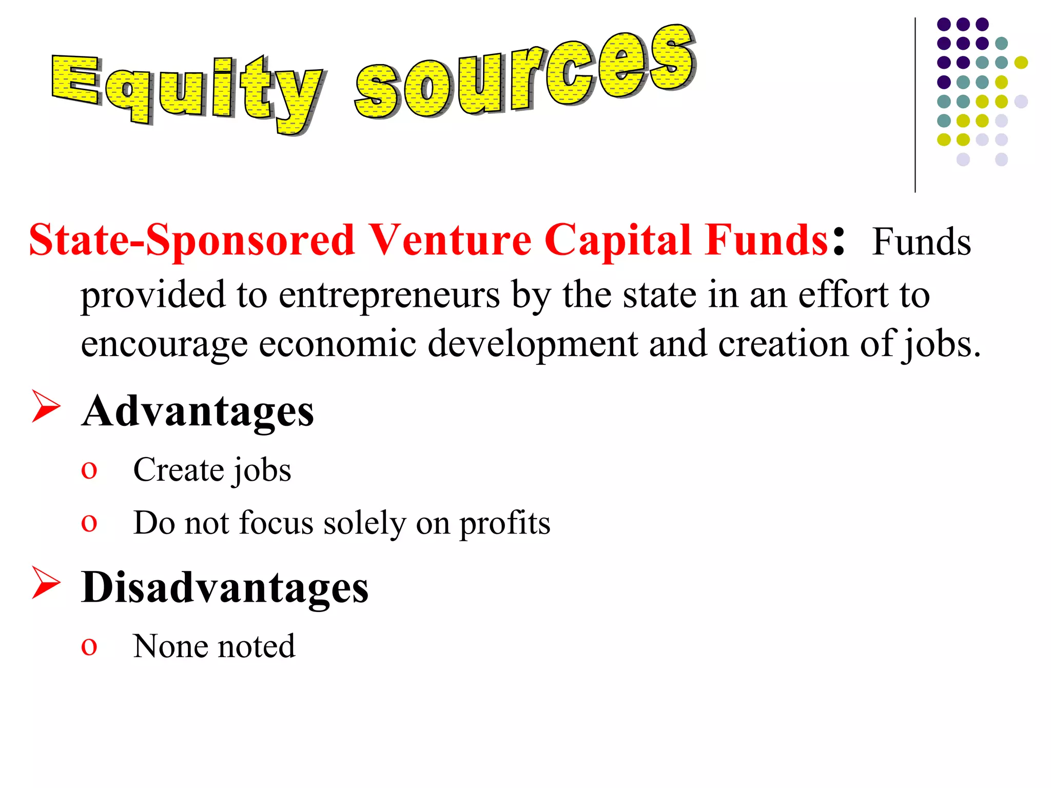 Equity sources State-Sponsored Venture Capital Funds :     Funds provided to entrepreneurs by the state in an effort to encourage economic development and creation of jobs. Advantages  Create jobs Do not focus solely on profits Disadvantages None noted 