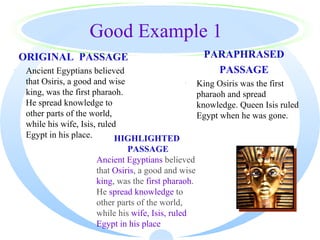 Good Example 1
    ORIGINAL PASSAGE                                  PARAPHRASED
·    Ancient Egyptians believed                         PASSAGE
     that Osiris, a good and wise           ·        King Osiris was the first
     king, was the first pharaoh.                    pharaoh and spread
     He spread knowledge to                          knowledge. Queen Isis ruled
     other parts of the world,                       Egypt when he was gone.
     while his wife, Isis, ruled
     Egypt in his place.        HIGHLIGHTED
                               PASSAGE
                      Ancient Egyptians believed
                      that Osiris, a good and wise
                      king, was the first pharaoh.
                      He spread knowledge to
                      other parts of the world,
                      while his wife, Isis, ruled
                      Egypt in his place
 