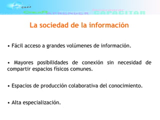 La sociedad de la información
• Fácil acceso a grandes volúmenes de información.
• Mayores posibilidades de conexión sin necesidad de
compartir espacios físicos comunes.
• Espacios de producción colaborativa del conocimiento.
• Alta especialización.
 