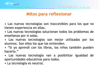Mitos para reflexionar
• Las nuevas tecnologías son inaccesibles para los que no
tienen experiencia en ellas.
• Las nuevas tecnologías solucionan todos los problemas de
enseñanza por sí solas.
• Las nuevas tecnologías son mejor utilizadas por los
alumnos. Son ellos los que las entienden.
• “Si yo aprendí con los libros, los niños también pueden
hacerlo.”
• Las nuevas tecnología van a posibilitar igualdad de
oportunidades educativas para todos.
• La tecnología es neutral.
 