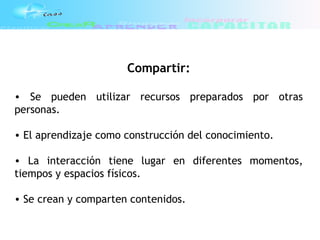 Compartir:
• Se pueden utilizar recursos preparados por otras
personas.
• El aprendizaje como construcción del conocimiento.
• La interacción tiene lugar en diferentes momentos,
tiempos y espacios físicos.
• Se crean y comparten contenidos.
 