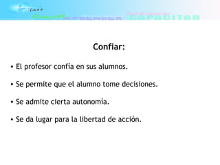 Confiar:
• El profesor confía en sus alumnos.
• Se permite que el alumno tome decisiones.
• Se admite cierta autonomía.
• Se da lugar para la libertad de acción.
 