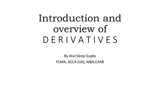 Introduction and
overview of
D E R I V A T I V E S
By Atul Deep Gupta
FCMA, ACCA (UK), MBA,CAIIB
 