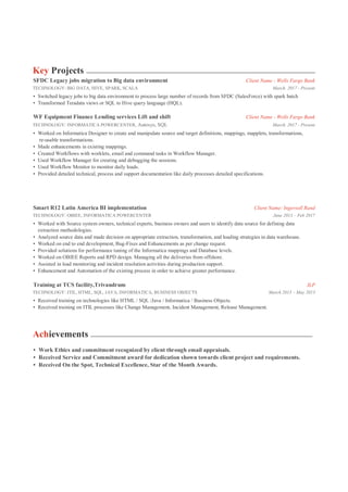 Key Projects
SFDC Legacy jobs migration to Big data environment Client Name - Wells Fargo Bank
TECHNOLOGY: BIG DATA, HIVE, SPARK, SCALA March. 2017 - Present
• Switched legacy jobs to big data environment to process large number of records from SFDC (SalesForce) with spark batch
• Transformed Teradata views or SQL to Hive query language (HQL).
WF Equipment Finance Lending services Lift and shift Client Name - Wells Fargo Bank
TECHNOLOGY: INFORMATICA POWERCENTER, Autosys, SQL March. 2017 - Present
• Worked on Informatica Designer to create and manipulate source and target definitions, mappings, mapplets, transformations,
re-usable transformations.
• Made enhancements in existing mappings.
• Created Workflows with worklets, email and command tasks in Workflow Manager.
• Used Workflow Manager for creating and debugging the sessions.
• Used Workflow Monitor to monitor daily loads.
• Provided detailed technical, process and support documentation like daily processes detailed specifications.
Smart R12 Latin America BI implementation Client Name: Ingersoll Rand
TECHNOLOGY: OBIEE, INFORMATICA POWERCENTER June 2013 – Feb 2017
• Worked with Source system owners, technical experts, business owners and users to identify data source for defining data
extraction methodologies.
• Analyzed source data and made decision on appropriate extraction, transformation, and loading strategies in data warehouse.
• Worked on end to end development, Bug-Fixes and Enhancements as per change request.
• Provided solutions for performance tuning of the Informatica mappings and Database levels.
• Worked on OBIEE Reports and RPD design. Managing all the deliveries from offshore.
• Assisted in load monitoring and incident resolution activities during production support.
• Enhancement and Automation of the existing process in order to achieve greater performance.
Training at TCS facility,Trivandrum ILP
TECHNOLOGY: ITIL, HTML, SQL, JAVA, INFORMATICA, BUSINESS OBJECTS March 2013 – May 2013
• Received training on technologies like HTML / SQL /Java / Informatica / Business Objects.
• Received training on ITIL processes like Change Management, Incident Management, Release Management.
Achievements
• Work Ethics and commitment recognized by client through email appraisals.
• Received Service and Commitment award for dedication shown towards client project and requirements.
• Received On the Spot, Technical Excellence, Star of the Month Awards.
 