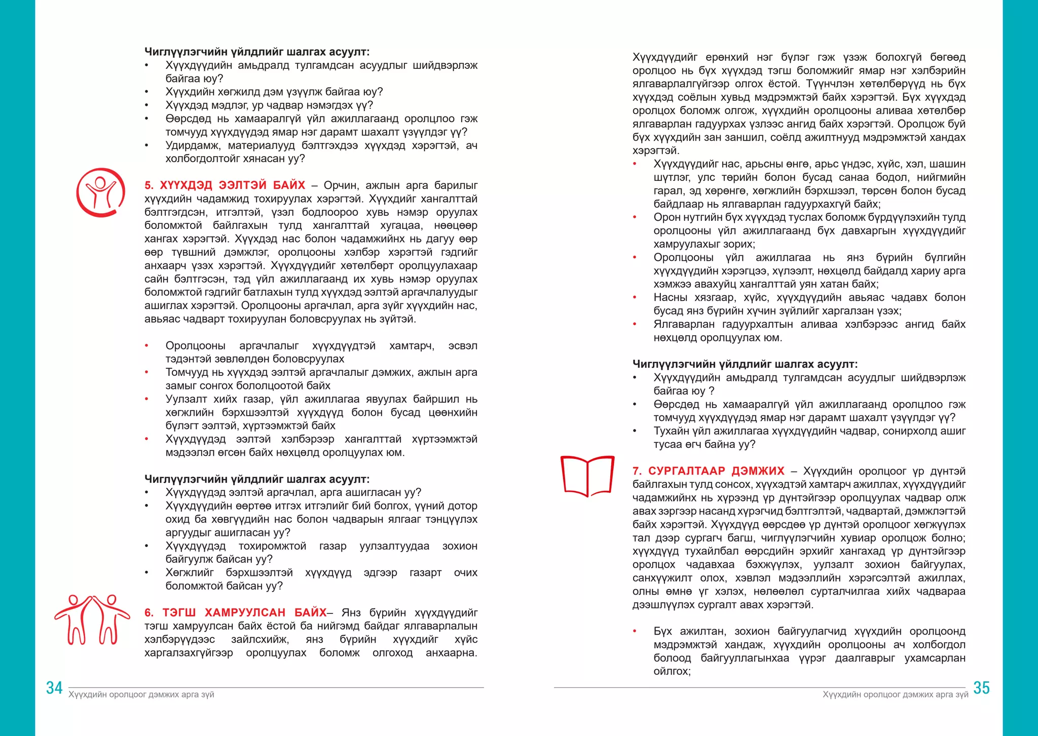 Хүүхдийн оролцоог дэмжих арга зүй Хүүхдийн оролцоог дэмжих арга зүй
34 35
Чиглүүлэгчийн үйлдлийг шалгах асуулт:
•	 Хүүхдүүдийн амьдралд тулгамдсан асуудлыг шийдвэрлэж
байгаа юу?
•	 Хүүхдийн хөгжилд дэм үзүүлж байгаа юу?
•	 Хүүхдэд мэдлэг, ур чадвар нэмэгдэх үү?
•	 Өөрсдөд нь хамааралгүй үйл ажиллагаанд оролцлоо гэж
томчууд хүүхдүүдэд ямар нэг дарамт шахалт үзүүлдэг үү?
•	 Удирдамж, материалууд бэлтгэхдээ хүүхдэд хэрэгтэй, ач
холбогдолтойг хянасан уу?
5. ХҮҮХДЭД ЭЭЛТЭЙ БАЙХ – Орчин, ажлын арга барилыг
хүүхдийн чадамжид тохируулах хэрэгтэй. Хүүхдийг хангалттай
бэлтгэгдсэн, итгэлтэй, үзэл бодлоороо хувь нэмэр оруулах
боломжтой байлгахын тулд хангалттай хугацаа, нөөцөөр
хангах хэрэгтэй. Хүүхдэд нас болон чадамжийнх нь дагуу өөр
өөр түвшний дэмжлэг, оролцооны хэлбэр хэрэгтэй гэдгийг
анхаарч үзэх хэрэгтэй. Хүүхдүүдийг хөтөлбөрт оролцуулахаар
сайн бэлтгэсэн, тэд үйл ажиллагаанд их хувь нэмэр оруулах
боломжтой гэдгийг батлахын тулд хүүхдэд ээлтэй аргачлалуудыг
ашиглах хэрэгтэй. Оролцооны аргачлал, арга зүйг хүүхдийн нас,
авьяас чадварт тохируулан боловсруулах нь зүйтэй.
•	 Оролцооны аргачлалыг хүүхдүүдтэй хамтарч, эсвэл
тэдэнтэй зөвлөлдөн боловсруулах
•	 Томчууд нь хүүхдэд ээлтэй аргачлалыг дэмжих, ажлын арга
замыг сонгох бололцоотой байх
•	 Уулзалт хийх газар, үйл ажиллагаа явуулах байршил нь
хөгжлийн бэрхшээлтэй хүүхдүүд болон бусад цөөнхийн
бүлэгт ээлтэй, хүртээмжтэй байх
•	 Хүүхдүүдэд ээлтэй хэлбэрээр хангалттай хүртээмжтэй
мэдээлэл өгсөн байх нөхцөлд оролцуулах юм.
Чиглүүлэгчийн үйлдлийг шалгах асуулт:
•	 Хүүхдүүдэд ээлтэй аргачлал, арга ашигласан уу?
•	 Хүүхдүүдийн өөртөө итгэх итгэлийг бий болгох, үүний дотор
охид ба хөвгүүдийн нас болон чадварын ялгааг тэнцүүлэх
аргуудыг ашигласан уу?
•	 Хүүхдүүдэд тохиромжтой газар уулзалтуудаа зохион
байгуулж байсан уу?
•	 Хөгжлийг бэрхшээлтэй хүүхдүүд эдгээр газарт очих
боломжтой байсан уу?
6. ТЭГШ ХАМРУУЛСАН БАЙХ– Янз бүрийн хүүхдүүдийг
тэгш хамруулсан байх ёстой ба нийгэмд байдаг ялгаварлалын
хэлбэрүүдээс зайлсхийж, янз бүрийн хүүхдийг хүйс
харгалзахгүйгээр оролцуулах боломж олгоход анхаарна.
Хүүхдүүдийг ерөнхий нэг бүлэг гэж үзэж болохгүй бөгөөд
оролцоо нь бүх хүүхдэд тэгш боломжийг ямар нэг хэлбэрийн
ялгаварлалгүйгээр олгох ёстой. Түүнчлэн хөтөлбөрүүд нь бүх
хүүхдэд соёлын хувьд мэдрэмжтэй байх хэрэгтэй. Бүх хүүхдэд
оролцох боломж олгож, хүүхдийн оролцооны аливаа хөтөлбөр
ялгаварлан гадуурхах үзлээс ангид байх хэрэгтэй. Оролцож буй
бүх хүүхдийн зан заншил, соёлд ажилтнууд мэдрэмжтэй хандах
хэрэгтэй.
•	 Хүүхдүүдийг нас, арьсны өнгө, арьс үндэс, хүйс, хэл, шашин
шүтлэг, улс төрийн болон бусад санаа бодол, нийгмийн
гарал, эд хөрөнгө, хөгжлийн бэрхшээл, төрсөн болон бусад
байдлаар нь ялгаварлан гадуурхахгүй байх;
•	 Орон нутгийн бүх хүүхдэд туслах боломж бүрдүүлэхийн тулд
оролцооны үйл ажиллагаанд бүх давхаргын хүүхдүүдийг
хамруулахыг зорих;
•	 Оролцооны үйл ажиллагаа нь янз бүрийн бүлгийн
хүүхдүүдийн хэрэгцээ, хүлээлт, нөхцөлд байдалд хариу арга
хэмжээ авахуйц хангалттай уян хатан байх;
•	 Насны хязгаар, хүйс, хүүхдүүдийн авьяас чадавх болон
бусад янз бүрийн хүчин зүйлийг харгалзан үзэх;
•	 Ялгаварлан гадуурхалтын аливаа хэлбэрээс ангид байх
нөхцөлд оролцуулах юм.
Чиглүүлэгчийн үйлдлийг шалгах асуулт:
•	 Хүүхдүүдийн амьдралд тулгамдсан асуудлыг шийдвэрлэж
байгаа юу ?
•	 Өөрсдөд нь хамааралгүй үйл ажиллагаанд оролцлоо гэж
томчууд хүүхдүүдэд ямар нэг дарамт шахалт үзүүлдэг үү?
•	 Тухайн үйл ажиллагаа хүүхдүүдийн чадвар, сонирхолд ашиг
тусаа өгч байна уу?
7. СУРГАЛТААР ДЭМЖИХ – Хүүхдийн оролцоог үр дүнтэй
байлгахын тулд сонсох, хүүхэдтэй хамтарч ажиллах, хүүхдүүдийг
чадамжийнх нь хүрээнд үр дүнтэйгээр оролцуулах чадвар олж
авах зэргээр насанд хүрэгчид бэлтгэлтэй, чадвартай, дэмжлэгтэй
байх хэрэгтэй. Хүүхдүүд өөрсдөө үр дүнтэй оролцоог хөгжүүлэх
тал дээр сургагч багш, чиглүүлэгчийн хувиар оролцож болно;
хүүхдүүд тухайлбал өөрсдийн эрхийг хангахад үр дүнтэйгээр
оролцох чадавхаа бэхжүүлэх, уулзалт зохион байгуулах,
санхүүжилт олох, хэвлэл мэдээллийн хэрэгсэлтэй ажиллах,
олны өмнө үг хэлэх, нөлөөлөл сурталчилгаа хийх чадвараа
дээшлүүлэх сургалт авах хэрэгтэй.
•	 Бүх ажилтан, зохион байгуулагчид хүүхдийн оролцоонд
мэдрэмжтэй хандаж, хүүхдийн оролцооны ач холбогдол
болоод байгууллагынхаа үүрэг даалгаврыг ухамсарлан
ойлгох;
 