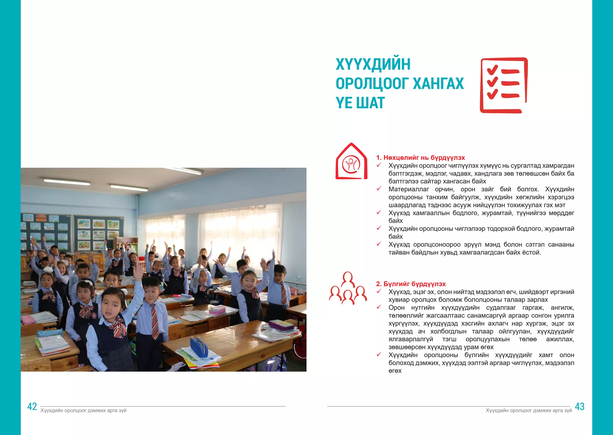 Хүүхдийн оролцоог дэмжих арга зүй Хүүхдийн оролцоог дэмжих арга зүй
42 43
1. Нөхцөлийг нь бүрдүүлэх
ü	 Хүүхдийн оролцоог чиглүүлэх хүмүүс нь сургалтад хамрагдан
бэлтгэгдэж, мэдлэг, чадавх, хандлага зөв төлөвшсөн байх ба
бэлтгэлээ сайтар хангасан байх
ü	 Материаллаг орчин, орон зайг бий болгох. Хүүхдийн
оролцооны танхим байгуулж, хүүхдийн хөгжлийн хэрэгцээ
шаардлагад тэднээс асууж нийцүүлэн тохижуулах гэх мэт
ü	 Хүүхэд хамгааллын бодлого, журамтай, түүнийгээ мөрддөг
байх
ü	 Хүүхдийн оролцооны чиглэлээр тодорхой бодлого, журамтай
байх
ü	 Хүүхэд оролцсоноороо эрүүл мэнд болон сэтгэл санааны
тайван байдлын хувьд хамгаалагдсан байх ёстой.
2. Бүлгийг бүрдүүлэх
ü	 Хүүхэд, эцэг эх, олон нийтэд мэдээлэл өгч, шийдвэрт иргэний
хувиар оролцох боломж бололцооны талаар зарлах
ü	 Орон нутгийн хүүхдүүдийн судалгааг гаргаж, ангилж,
төлөөллийг жагсаалтаас санамсаргүй аргаар сонгон урилга
хүргүүлэх, хүүхдүүдэд хэсгийн ахлагч нар хүргэж, эцэг эх
хүүхдэд ач холбогдлын талаар ойлгуулан, хүүхдүүдийг
ялгаварлалгүй тэгш оролцуулахын төлөө ажиллах,
зөвшөөрсөн хүүхдүүдэд урам өгөх
ü	 Хүүхдийн оролцооны бүлгийн хүүхдүүдийг хамт олон
болоход дэмжих, хүүхдэд ээлтэй аргаар чиглүүлэх, мэдээлэл
өгөх
ХҮҮХДИЙН
ОРОЛЦООГ ХАНГАХ
ҮЕ ШАТ
 