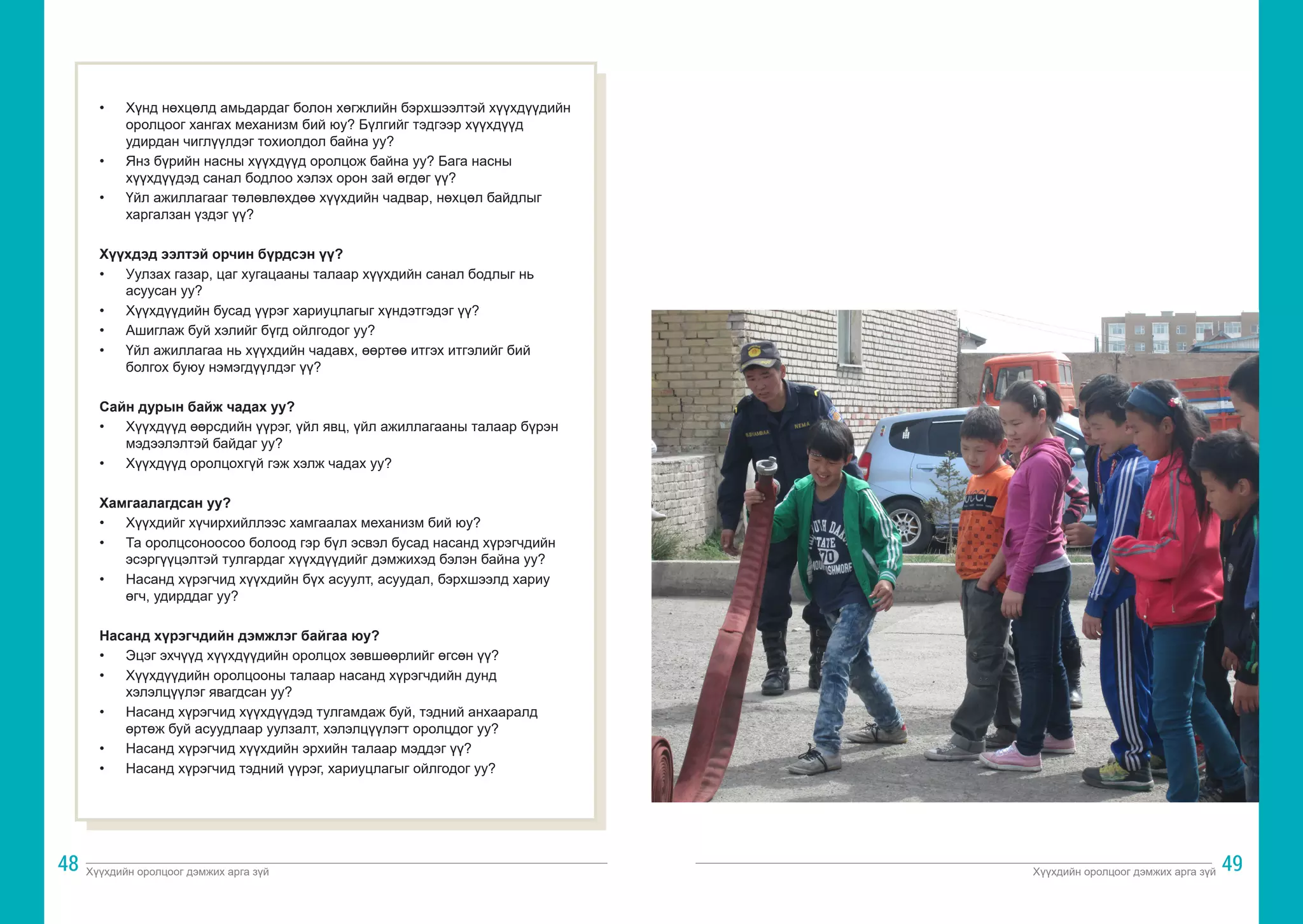 Хүүхдийн оролцоог дэмжих арга зүй Хүүхдийн оролцоог дэмжих арга зүй
48 49
• 	 Хүнд нөхцөлд амьдардаг болон хөгжлийн бэрхшээлтэй хүүхдүүдийн
оролцоог хангах механизм бий юу? Бүлгийг тэдгээр хүүхдүүд
удирдан чиглүүлдэг тохиолдол байна уу?
• 	 Янз бүрийн насны хүүхдүүд оролцож байна уу? Бага насны
хүүхдүүдэд санал бодлоо хэлэх орон зай өгдөг үү?
• 	 Үйл ажиллагааг төлөвлөхдөө хүүхдийн чадвар, нөхцөл байдлыг
харгалзан үздэг үү?
Хүүхдэд ээлтэй орчин бүрдсэн үү?
• 	 Уулзах газар, цаг хугацааны талаар хүүхдийн санал бодлыг нь
асуусан уу?
• 	 Хүүхдүүдийн бусад үүрэг хариуцлагыг хүндэтгэдэг үү?
• 	 Ашиглаж буй хэлийг бүгд ойлгодог уу?
• 	 Үйл ажиллагаа нь хүүхдийн чадавх, өөртөө итгэх итгэлийг бий
болгох буюу нэмэгдүүлдэг үү?
Сайн дурын байж чадах уу?
• 	 Хүүхдүүд өөрсдийн үүрэг, үйл явц, үйл ажиллагааны талаар бүрэн
мэдээлэлтэй байдаг уу?
• 	 Хүүхдүүд оролцохгүй гэж хэлж чадах уу?
Хамгаалагдсан уу?
• 	 Хүүхдийг хүчирхийллээс хамгаалах механизм бий юу?
• 	 Та оролцсоноосоо болоод гэр бүл эсвэл бусад насанд хүрэгчдийн
эсэргүүцэлтэй тулгардаг хүүхдүүдийг дэмжихэд бэлэн байна уу?
• 	 Насанд хүрэгчид хүүхдийн бүх асуулт, асуудал, бэрхшээлд хариу
өгч, удирддаг уу?
Насанд хүрэгчдийн дэмжлэг байгаа юу?
• 	 Эцэг эхчүүд хүүхдүүдийн оролцох зөвшөөрлийг өгсөн үү?
• 	 Хүүхдүүдийн оролцооны талаар насанд хүрэгчдийн дунд
хэлэлцүүлэг явагдсан уу?
• 	 Насанд хүрэгчид хүүхдүүдэд тулгамдаж буй, тэдний анхааралд
өртөж буй асуудлаар уулзалт, хэлэлцүүлэгт оролцдог уу?
• 	 Насанд хүрэгчид хүүхдийн эрхийн талаар мэддэг үү?
• 	 Насанд хүрэгчид тэдний үүрэг, хариуцлагыг ойлгодог уу?
 