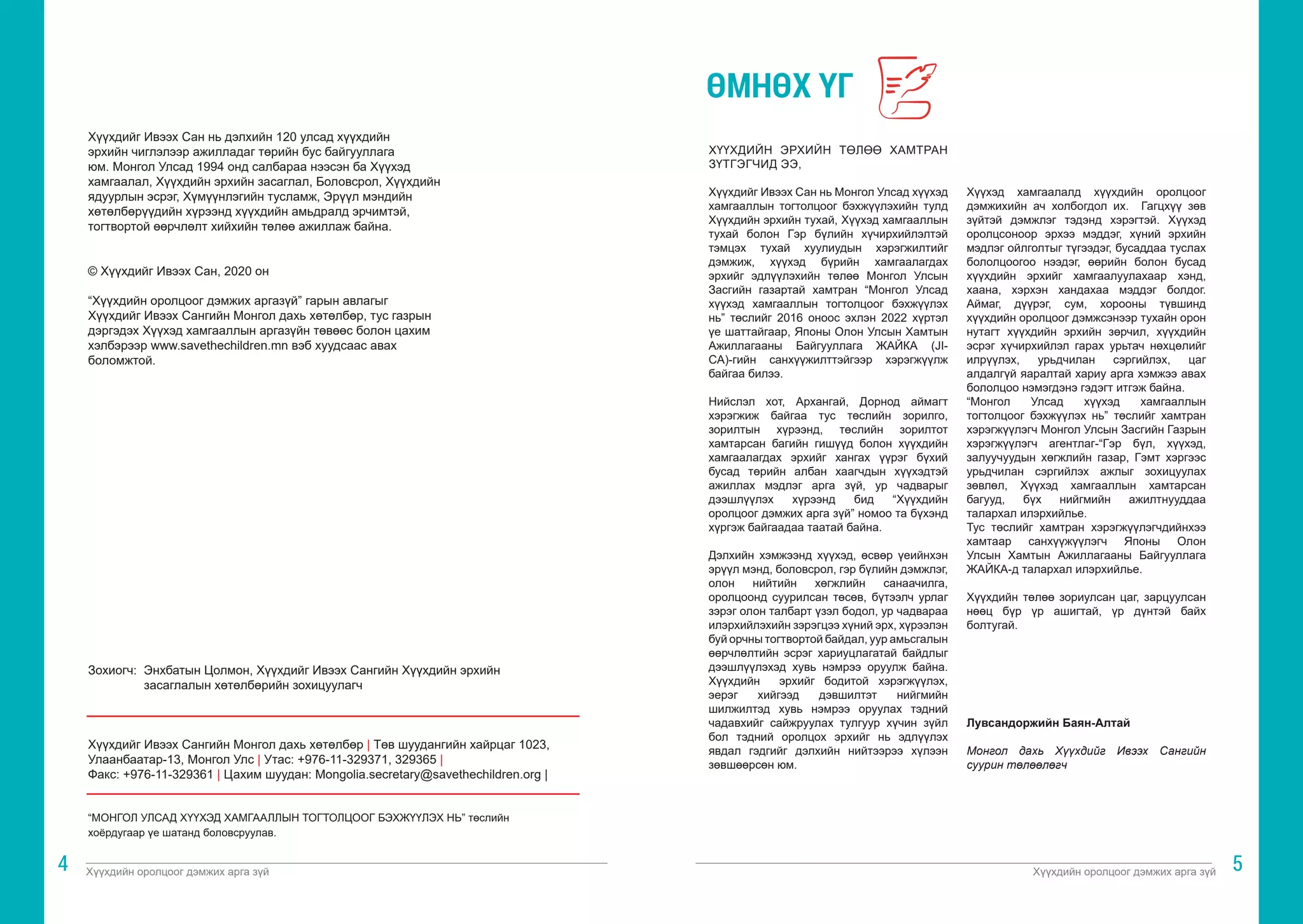 Хүүхдийн оролцоог дэмжих арга зүй Хүүхдийн оролцоог дэмжих арга зүй
4 5
Хүүхдийг Ивээх Сан нь дэлхийн 120 улсад хүүхдийн
эрхийн чиглэлээр ажилладаг төрийн бус байгууллага
юм. Монгол Улсад 1994 онд салбараа нээсэн ба Хүүхэд
хамгаалал, Хүүхдийн эрхийн засаглал, Боловсрол, Хүүхдийн
ядуурлын эсрэг, Хүмүүнлэгийн тусламж, Эрүүл мэндийн
хөтөлбөрүүдийн хүрээнд хүүхдийн амьдралд эрчимтэй,
тогтвортой өөрчлөлт хийхийн төлөө ажиллаж байна.
© Хүүхдийг Ивээх Сан, 2020 он
“Хүүхдийн оролцоог дэмжих аргазүй” гарын авлагыг
Хүүхдийг Ивээх Сангийн Монгол дахь хөтөлбөр, тус газрын
дэргэдэх Хүүхэд хамгааллын аргазүйн төвөөс болон цахим
хэлбэрээр www.savethechildren.mn вэб хуудсаас авах
боломжтой.
ХҮҮХДИЙН ЭРХИЙН ТӨЛӨӨ ХАМТРАН
ЗҮТГЭГЧИД ЭЭ,
Хүүхдийг Ивээх Сан нь Монгол Улсад хүүхэд
хамгааллын тогтолцоог бэхжүүлэхийн тулд
Хүүхдийн эрхийн тухай, Хүүхэд хамгааллын
тухай болон Гэр бүлийн хүчирхийлэлтэй
тэмцэх тухай хуулиудын хэрэгжилтийг
дэмжиж, хүүхэд бүрийн хамгаалагдах
эрхийг эдлүүлэхийн төлөө Монгол Улсын
Засгийн газартай хамтран “Монгол Улсад
хүүхэд хамгааллын тогтолцоог бэхжүүлэх
нь” төслийг 2016 оноос эхлэн 2022 хүртэл
үе шаттайгаар, Японы Олон Улсын Хамтын
Ажиллагааны Байгууллага ЖАЙКА (JI-
CA)-гийн санхүүжилттэйгээр хэрэгжүүлж
байгаа билээ.
Нийслэл хот, Архангай, Дорнод аймагт
хэрэгжиж байгаа тус төслийн зорилго,
зорилтын хүрээнд, төслийн зорилтот
хамтарсан багийн гишүүд болон хүүхдийн
хамгаалагдах эрхийг хангах үүрэг бүхий
бусад төрийн албан хаагчдын хүүхэдтэй
ажиллах мэдлэг арга зүй, ур чадварыг
дээшлүүлэх хүрээнд бид “Хүүхдийн
оролцоог дэмжих арга зүй” номоо та бүхэнд
хүргэж байгаадаа таатай байна.
Дэлхийн хэмжээнд хүүхэд, өсвөр үеийнхэн
эрүүл мэнд, боловсрол, гэр бүлийн дэмжлэг,
олон нийтийн хөгжлийн санаачилга,
оролцоонд суурилсан төсөв, бүтээлч урлаг
зэрэг олон талбарт үзэл бодол, ур чадвараа
илэрхийлэхийн зэрэгцээ хүний эрх, хүрээлэн
буй орчны тогтвортой байдал, уур амьсгалын
өөрчлөлтийн эсрэг хариуцлагатай байдлыг
дээшлүүлэхэд хувь нэмрээ оруулж байна.
Хүүхдийн эрхийг бодитой хэрэгжүүлэх,
эерэг хийгээд дэвшилтэт нийгмийн
шилжилтэд хувь нэмрээ оруулах тэдний
чадавхийг сайжруулах тулгуур хүчин зүйл
бол тэдний оролцох эрхийг нь эдлүүлэх
явдал гэдгийг дэлхийн нийтээрээ хүлээн
зөвшөөрсөн юм.
Хүүхэд хамгаалалд хүүхдийн оролцоог
дэмжихийн ач холбогдол их. Гагцхүү зөв
зүйтэй дэмжлэг тэдэнд хэрэгтэй. Хүүхэд
оролцсоноор эрхээ мэддэг, хүний эрхийн
мэдлэг ойлголтыг түгээдэг, бусаддаа туслах
бололцоогоо нээдэг, өөрийн болон бусад
хүүхдийн эрхийг хамгаалуулахаар хэнд,
хаана, хэрхэн хандахаа мэддэг болдог.
Аймаг, дүүрэг, сум, хорооны түвшинд
хүүхдийн оролцоог дэмжсэнээр тухайн орон
нутагт хүүхдийн эрхийн зөрчил, хүүхдийн
эсрэг хүчирхийлэл гарах урьтач нөхцөлийг
илрүүлэх, урьдчилан сэргийлэх, цаг
алдалгүй яаралтай хариу арга хэмжээ авах
бололцоо нэмэгдэнэ гэдэгт итгэж байна.
“Монгол Улсад хүүхэд хамгааллын
тогтолцоог бэхжүүлэх нь” төслийг хамтран
хэрэгжүүлэгч Монгол Улсын Засгийн Газрын
хэрэгжүүлэгч агентлаг-“Гэр бүл, хүүхэд,
залуучуудын хөгжлийн газар, Гэмт хэргээс
урьдчилан сэргийлэх ажлыг зохицуулах
зөвлөл, Хүүхэд хамгааллын хамтарсан
багууд, бүх нийгмийн ажилтнууддаа
талархал илэрхийлье.
Тус төслийг хамтран хэрэгжүүлэгчдийнхээ
хамтаар санхүүжүүлэгч Японы Олон
Улсын Хамтын Ажиллагааны Байгууллага
ЖАЙКА-д талархал илэрхийлье.
Хүүхдийн төлөө зориулсан цаг, зарцуулсан
нөөц бүр үр ашигтай, үр дүнтэй байх
болтугай.
Лувсандоржийн Баян-Алтай
Монгол дахь Хүүхдийг Ивээх Сангийн
суурин төлөөлөгч
ӨМНӨХ ҮГ
Зохиогч: 	Энхбатын Цолмон, Хүүхдийг Ивээх Сангийн Хүүхдийн эрхийн 		
	 засаглалын хөтөлбөрийн зохицуулагч
Хүүхдийг Ивээх Сангийн Монгол дахь хөтөлбөр | Төв шуудангийн хайрцаг 1023,
Улаанбаатар-13, Монгол Улс | Утас: +976-11-329371, 329365 |
Факс: +976-11-329361 | Цахим шуудан: Mongolia.secretary@savethechildren.org |
“МОНГОЛ УЛСАД ХҮҮХЭД ХАМГААЛЛЫН ТОГТОЛЦООГ БЭХЖҮҮЛЭХ НЬ” төслийн
хоёрдугаар үе шатанд боловсруулав.
 