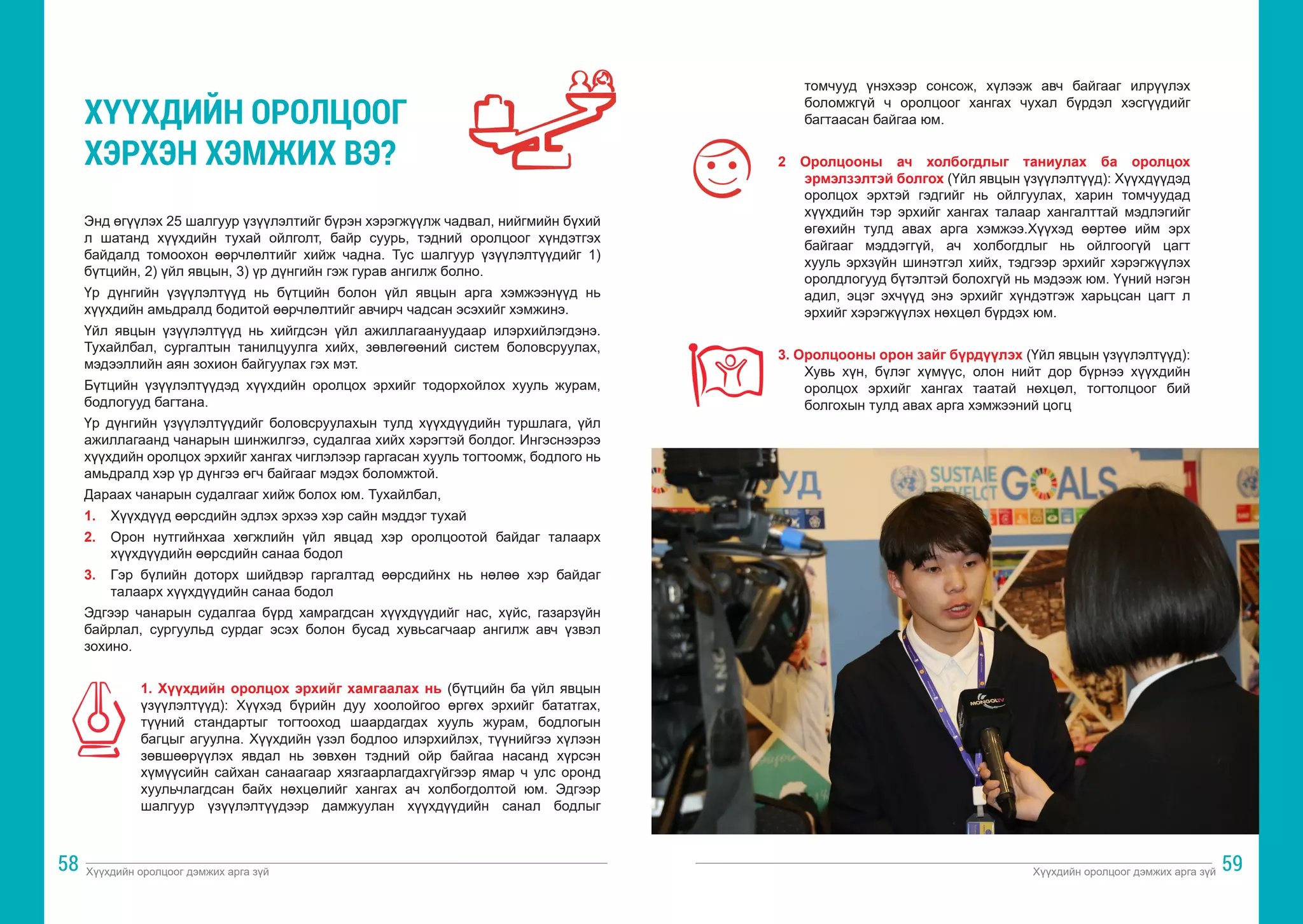 Хүүхдийн оролцоог дэмжих арга зүй Хүүхдийн оролцоог дэмжих арга зүй
58 59
Энд өгүүлэх 25 шалгуур үзүүлэлтийг бүрэн хэрэгжүүлж чадвал, нийгмийн бүхий
л шатанд хүүхдийн тухай ойлголт, байр суурь, тэдний оролцоог хүндэтгэх
байдалд томоохон өөрчлөлтийг хийж чадна. Тус шалгуур үзүүлэлтүүдийг 1)
бүтцийн, 2) үйл явцын, 3) үр дүнгийн гэж гурав ангилж болно.
Үр дүнгийн үзүүлэлтүүд нь бүтцийн болон үйл явцын арга хэмжээнүүд нь
хүүхдийн амьдралд бодитой өөрчлөлтийг авчирч чадсан эсэхийг хэмжинэ.
Үйл явцын үзүүлэлтүүд нь хийгдсэн үйл ажиллагаануудаар илэрхийлэгдэнэ.
Тухайлбал, сургалтын танилцуулга хийх, зөвлөгөөний систем боловсруулах,
мэдээллийн аян зохион байгуулах гэх мэт.
Бүтцийн үзүүлэлтүүдэд хүүхдийн оролцох эрхийг тодорхойлох хууль журам,
бодлогууд багтана.
Үр дүнгийн үзүүлэлтүүдийг боловсруулахын тулд хүүхдүүдийн туршлага, үйл
ажиллагаанд чанарын шинжилгээ, судалгаа хийх хэрэгтэй болдог. Ингэснээрээ
хүүхдийн оролцох эрхийг хангах чиглэлээр гаргасан хууль тогтоомж, бодлого нь
амьдралд хэр үр дүнгээ өгч байгааг мэдэх боломжтой.
Дараах чанарын судалгааг хийж болох юм. Тухайлбал,
1. 	 Хүүхдүүд өөрсдийн эдлэх эрхээ хэр сайн мэддэг тухай
2. 	 Орон нутгийнхаа хөгжлийн үйл явцад хэр оролцоотой байдаг талаарх
хүүхдүүдийн өөрсдийн санаа бодол
3. 	 Гэр бүлийн доторх шийдвэр гаргалтад өөрсдийнх нь нөлөө хэр байдаг
талаарх хүүхдүүдийн санаа бодол
Эдгээр чанарын судалгаа бүрд хамрагдсан хүүхдүүдийг нас, хүйс, газарзүйн
байрлал, сургуульд сурдаг эсэх болон бусад хувьсагчаар ангилж авч үзвэл
зохино.
1. Хүүхдийн оролцох эрхийг хамгаалах нь (бүтцийн ба үйл явцын
үзүүлэлтүүд): Хүүхэд бүрийн дуу хоолойгоо өргөх эрхийг бататгах,
түүний стандартыг тогтооход шаардагдах хууль журам, бодлогын
багцыг агуулна. Хүүхдийн үзэл бодлоо илэрхийлэх, түүнийгээ хүлээн
зөвшөөрүүлэх явдал нь зөвхөн тэдний ойр байгаа насанд хүрсэн
хүмүүсийн сайхан санаагаар хязгаарлагдахгүйгээр ямар ч улс оронд
хуульчлагдсан байх нөхцөлийг хангах ач холбогдолтой юм. Эдгээр
шалгуур үзүүлэлтүүдээр дамжуулан хүүхдүүдийн санал бодлыг
ХҮҮХДИЙН ОРОЛЦООГ
ХЭРХЭН ХЭМЖИХ ВЭ?
томчууд үнэхээр сонсож, хүлээж авч байгааг илрүүлэх
боломжгүй ч оролцоог хангах чухал бүрдэл хэсгүүдийг
багтаасан байгаа юм.
2 Оролцооны ач холбогдлыг таниулах ба оролцох
эрмэлзэлтэй болгох (Үйл явцын үзүүлэлтүүд): Хүүхдүүдэд
оролцох эрхтэй гэдгийг нь ойлгуулах, харин томчуудад
хүүхдийн тэр эрхийг хангах талаар хангалттай мэдлэгийг
өгөхийн тулд авах арга хэмжээ.Хүүхэд өөртөө ийм эрх
байгааг мэддэггүй, ач холбогдлыг нь ойлгоогүй цагт
хууль эрхзүйн шинэтгэл хийх, тэдгээр эрхийг хэрэгжүүлэх
оролдлогууд бүтэлтэй болохгүй нь мэдээж юм. Үүний нэгэн
адил, эцэг эхчүүд энэ эрхийг хүндэтгэж харьцсан цагт л
эрхийг хэрэгжүүлэх нөхцөл бүрдэх юм.
3. Оролцооны орон зайг бүрдүүлэх (Үйл явцын үзүүлэлтүүд):
Хувь хүн, бүлэг хүмүүс, олон нийт дор бүрнээ хүүхдийн
оролцох эрхийг хангах таатай нөхцөл, тогтолцоог бий
болгохын тулд авах арга хэмжээний цогц
 