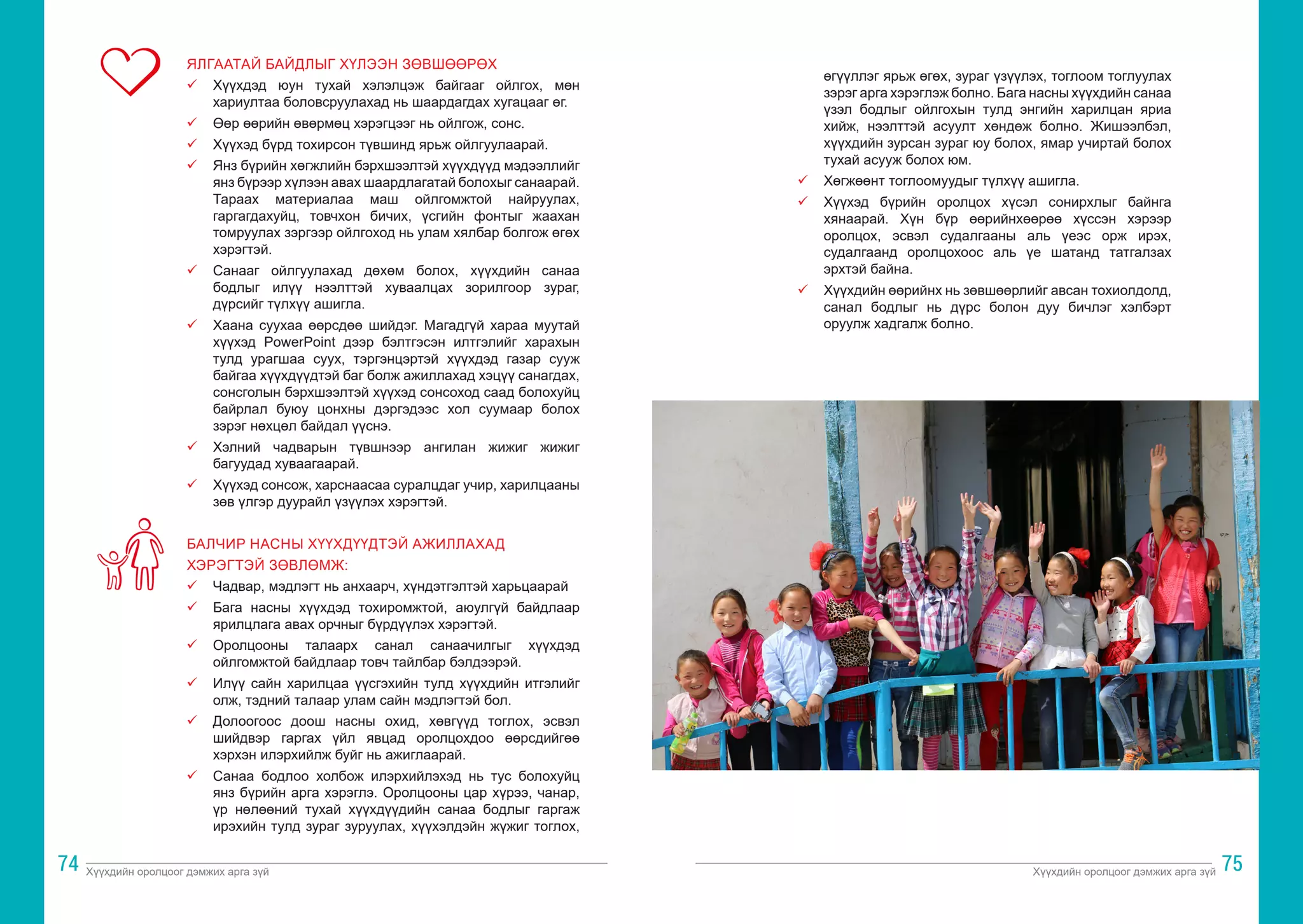 Хүүхдийн оролцоог дэмжих арга зүй Хүүхдийн оролцоог дэмжих арга зүй
74 75
ЯЛГААТАЙ БАЙДЛЫГ ХҮЛЭЭН ЗӨВШӨӨРӨХ
ü	 Хүүхдэд юун тухай хэлэлцэж байгааг ойлгох, мөн
хариултаа боловсруулахад нь шаардагдах хугацааг өг.
ü	 Өөр өөрийн өвөрмөц хэрэгцээг нь ойлгож, сонс.
ü	 Хүүхэд бүрд тохирсон түвшинд ярьж ойлгуулаарай.
ü	 Янз бүрийн хөгжлийн бэрхшээлтэй хүүхдүүд мэдээллийг
янз бүрээр хүлээн авах шаардлагатай болохыг санаарай.
Тараах материалаа маш ойлгомжтой найруулах,
гаргагдахуйц, товчхон бичих, үсгийн фонтыг жаахан
томруулах зэргээр ойлгоход нь улам хялбар болгож өгөх
хэрэгтэй.
ü	 Санааг ойлгуулахад дөхөм болох, хүүхдийн санаа
бодлыг илүү нээлттэй хуваалцах зорилгоор зураг,
дүрсийг түлхүү ашигла.
ü	 Хаана суухаа өөрсдөө шийдэг. Магадгүй хараа муутай
хүүхэд PowerPoint дээр бэлтгэсэн илтгэлийг харахын
тулд урагшаа суух, тэргэнцэртэй хүүхдэд газар сууж
байгаа хүүхдүүдтэй баг болж ажиллахад хэцүү санагдах,
сонсголын бэрхшээлтэй хүүхэд сонсоход саад болохуйц
байрлал буюу цонхны дэргэдээс хол суумаар болох
зэрэг нөхцөл байдал үүснэ.
ü	 Хэлний чадварын түвшнээр ангилан жижиг жижиг
багуудад хуваагаарай.
ü	 Хүүхэд сонсож, харснаасаа суралцдаг учир, харилцааны
зөв үлгэр дуурайл үзүүлэх хэрэгтэй.
БАЛЧИР НАСНЫ ХҮҮХДҮҮДТЭЙ АЖИЛЛАХАД
ХЭРЭГТЭЙ ЗӨВЛӨМЖ:
ü	 Чадвар, мэдлэгт нь анхаарч, хүндэтгэлтэй харьцаарай
ü	 Бага насны хүүхдэд тохиромжтой, аюулгүй байдлаар
ярилцлага авах орчныг бүрдүүлэх хэрэгтэй.
ü	 Оролцооны талаарх санал санаачилгыг хүүхдэд
ойлгомжтой байдлаар товч тайлбар бэлдээрэй.
ü	 Илүү сайн харилцаа үүсгэхийн тулд хүүхдийн итгэлийг
олж, тэдний талаар улам сайн мэдлэгтэй бол.
ü	 Долоогоос доош насны охид, хөвгүүд тоглох, эсвэл
шийдвэр гаргах үйл явцад оролцохдоо өөрсдийгөө
хэрхэн илэрхийлж буйг нь ажиглаарай.
ü	 Санаа бодлоо холбож илэрхийлэхэд нь тус болохуйц
янз бүрийн арга хэрэглэ. Оролцооны цар хүрээ, чанар,
үр нөлөөний тухай хүүхдүүдийн санаа бодлыг гаргаж
ирэхийн тулд зураг зуруулах, хүүхэлдэйн жүжиг тоглох,
өгүүллэг ярьж өгөх, зураг үзүүлэх, тоглоом тоглуулах
зэрэг арга хэрэглэж болно. Бага насны хүүхдийн санаа
үзэл бодлыг ойлгохын тулд энгийн харилцан яриа
хийж, нээлттэй асуулт хөндөж болно. Жишээлбэл,
хүүхдийн зурсан зураг юу болох, ямар учиртай болох
тухай асууж болох юм.
ü	 Хөгжөөнт тоглоомуудыг түлхүү ашигла.
ü	 Хүүхэд бүрийн оролцох хүсэл сонирхлыг байнга
хянаарай. Хүн бүр өөрийнхөөрөө хүссэн хэрээр
оролцох, эсвэл судалгааны аль үеэс орж ирэх,
судалгаанд оролцохоос аль үе шатанд татгалзах
эрхтэй байна.
ü	 Хүүхдийн өөрийнх нь зөвшөөрлийг авсан тохиолдолд,
санал бодлыг нь дүрс болон дуу бичлэг хэлбэрт
оруулж хадгалж болно.
 