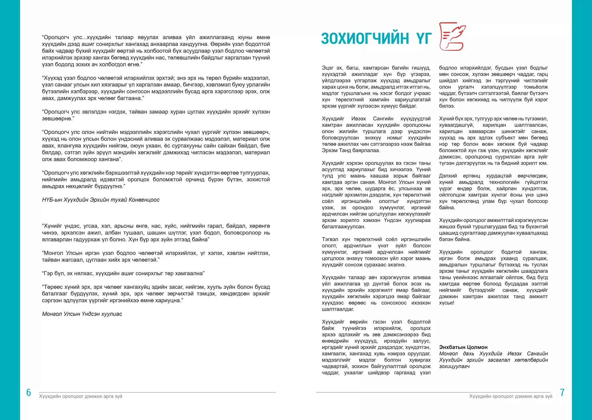 Хүүхдийн оролцоог дэмжих арга зүй Хүүхдийн оролцоог дэмжих арга зүй
6 7
“Оролцогч улс...хүүхдийн талаар явуулах аливаа үйл ажиллагаанд юуны өмнө
хүүхдийн дээд ашиг сонирхлыг хангахад анхаарлаа хандуулна. Өөрийн үзэл бодолтой
байх чадвар бүхий хүүхдийг өөртэй нь холбоотой бүх асуудлаар үзэл бодлоо чөлөөтэй
илэрхийлэх эрхээр хангах бөгөөд хүүхдийн нас, төлөвшлийн байдлыг харгалзан түүний
үзэл бодолд зохих ач холбогдол өгнө.”
“Хүүхэд үзэл бодлоо чөлөөтэй илэрхийлэх эрхтэй; энэ эрх нь төрөл бүрийн мэдээлэл,
үзэл санааг улсын хил хязгаарыг үл харгалзан амаар, бичгээр, хэвлэмэл буюу урлагийн
бүтээлийн хэлбэрээр, хүүхдийн сонгосон мэдээллийн бусад арга хэрэгслээр эрэх, олж
авах, дамжуулах эрх чөлөөг багтаана.”
“Оролцогч улс эвлэлдэн нэгдэх, тайван замаар хуран цуглах хүүхдийн эрхийг хүлээн
зөвшөөрнө.”
“Оролцогч улс олон нийтийн мэдээллийн хэрэгслийн чухал үүргийг хүлээн зөвшөөрч,
хүүхэд нь олон улсын болон үндэсний аливаа эх сурвалжаас мэдээлэл, материал олж
авах, ялангуяа хүүхдийн нийгэм, оюун ухаан, ёс суртахууны сайн сайхан байдал, бие
бялдар, сэтгэл зүйн эрүүл мэндийн хөгжлийг дэмжихэд чиглэсэн мэдээлэл, материал
олж авах боломжоор хангана”.
“Оролцогч улс хөгжлийн бэрхшээлтэй хүүхдийн нэр төрийг хүндэтгэн өөртөө тулгуурлах,
нийгмийн амьдралд идэвхтэй оролцох боломжтой орчинд бүрэн бүтэн, зохистой
амьдрах нөхцөлийг бүрдүүлнэ.”
НҮБ-ын Хүүхдийн Эрхийн тухай Конвенцоос
“Хүнийг үндэс, угсаа, хэл, арьсны өнгө, нас, хүйс, нийгмийн гарал, байдал, хөрөнгө
чинээ, эрхэлсэн ажил, албан тушаал, шашин шүтлэг, үзэл бодол, боловсролоор нь
ялгаварлан гадуурхаж үл болно. Хүн бүр эрх зүйн этгээд байна”
“Монгол Улсын иргэн үзэл бодлоо чөлөөтэй илэрхийлэх, үг хэлэх, хэвлэн нийтлэх,
тайван жагсаал, цуглаан хийх эрх чөлөөтэй.”
“Гэр бүл, эх нялхас, хүүхдийн ашиг сонирхлыг төр хамгаална”
“Төрөөс хүний эрх, эрх чөлөөг хангахуйц эдийн засаг, нийгэм, хууль зүйн болон бусад
баталгааг бүрдүүлэх, хүний эрх, эрх чөлөөг зөрчихтэй тэмцэх, хөндөгдсөн эрхийг
сэргээн эдлүүлэх үүргийг иргэнийхээ өмнө хариуцна.”
Монгол Улсын Үндсэн хуулиас
Эцэг эх, багш, хамтарсан багийн гишүүд,
хүүхэдтэй ажилладаг хүн бүр үгээрээ,
үйлдлээрээ үлгэрлэж хүүхдэд амьдралыг
харах цонх нь болж, амьдралд итгэх итгэл нь,
мэдлэг туршлагынх нь хэсэг болдог учраас
хүн төрөлхтний хамгийн хариуцлагатай
эрхэм үүргийг хүлээсэн хүмүүс байдаг.
Хүүхдийг Ивээх Сангийн хүүхдүүдтэй
хамтран ажилласан хүүхдийн оролцооны
олон жилийн туршлага дээр үндэслэн
боловсруулсан энэхүү номыг хүүхдийн
төлөө ажиллах чин сэтгэлээрээ нээж байгаа
Эрхэм Танд баярлалаа.
Хүүхдийг хэрхэн оролцуулах вэ гэсэн таны
асуултад хариулахыг бид хичээлээ. Үүний
тулд улс маань хаашаа зорьж байгааг
хамтдаа эргэн саная. Монгол Улсын хүний
эрх, эрх чөлөө, шударга ёс, улсынхаа эв
нэгдлийг эрхэмлэн дээдэлж, хүн төрөлхтний
соёл иргэншлийн ололтыг хүндэтгэн
үзэж, эх орондоо хүмүүнлэг, иргэний
ардчилсан нийгэм цогцлуулан хөгжүүлэхийг
эрхэм зорилго хэмээн Үндсэн хуулиараа
баталгаажуулсан.
Тэгвэл хүн төрөлхтний соёл иргэншлийн
ололт, ардчиллын үнэт зүйл болсон
хүмүүнлэг, иргэний ардчилсан нийгмийг
цогцлоох энэхүү томоохон үйл хэрэг маань
хүүхдийг сонсож сурахаас эхэлнэ.
Хүүхдийн талаар авч хэрэгжүүлэх аливаа
үйл ажиллагаа үр дүнтэй болох эсэх нь
хүүхдийн эрхийн хэрэгжилт ямар байгааг,
хүүхдийн хөгжлийн хэрэгцээ ямар байгааг
хүүхдээс өөрөөс нь сонсохоос ихээхэн
шалтгаалдаг.
Хүүхдийг өөрийн гэсэн үзэл бодолтой
байж түүнийгээ илэрхийлж, оролцох
эрхээ эдлэхийг нь зөв дэмжсэнээрээ бид
өнөөдрийн хүүхдүүд, ирээдүйн залуус,
иргэдийг хүний эрхийг дээдэлдэг, хүндэтгэн,
хамгаалж, хангахад хувь нэмрээ оруулдаг,
мэдээллийг мэдлэг болгон хувиргах
чадвартай, зохион байгуулалттай оролцож
чаддаг, ухаалаг шийдвэр гаргахад үзэл
бодлоо илэрхийлдэг, бусдын үзэл бодлыг
мөн сонсож, хүлээн зөвшөөрч чаддаг, гарц
шийдэл хийгээд эн тэргүүний чиглэлийг
олон ургалч хэлэлцүүлгээр томьёолж
чаддаг, бүтээлч сэтгэлгээтэй, баялаг бүтээгч
хүн болон хөгжихөд нь чиглүүлж буй хэрэг
билээ.
Хүний бүх эрх, тулгуур эрх чөлөө нь түгээмэл,
хуваагдашгүй, харилцан шалтгаалсан,
харилцан хамаарсан шинжтэйг санаж,
хүүхэд нь эрх эдлэх субъект мөн бөгөөд
нэр төр болон өсөн хөгжиж буй чадвар
боломжтой хүн гэж үзэн, хүүхдийн хөгжлийг
дэмжсэн, оролцоонд суурилсан арга зүйг
түгээн дэлгэрүүлэх нь та бидний зорилт юм.
Дэлхий ертөнц хурдацтай өөрчлөгдөж,
хүний амьдралд технологийн гүйцэтгэх
үүрэг өндөр болж, хайрлан хүндэтгэж,
ойлголцож хамтрах хүнлэг ёсны үнэ цэнэ
хүн төрөлхтөнд улам бүр чухал болсоор
байна.
Хүүхдийн оролцоог амжилттай хэрэгжүүлсэн
жишээ бүхий туршлагуудаа бид та бүхэнтэй
цаашид сургалтаар дамжуулан хуваалцахад
бэлэн байна.
Хүүхдийн оролцоог бодитой хангаж,
иргэн болж амьдрах ухаанд суралцаж,
амьдралын туршлагыг бүтээхэд нь туслах
эрхэм таныг хүүхдийн хөгжлийн шаардлага
таны үеийнхээс ялгаатайг ойлгож, бид бүгд
хамтдаа өөртөө болоод бусдадаа ээлтэй
нийгмийг бүтээдгийг санаж, хүүхдийг
дэмжин хамтран ажиллах танд амжилт
хүсье!
Энхбатын Цолмон
Монгол дахь Хүүхдийг Ивээх Сангийн
Хүүхдийн эрхийн засаглал хөтөлбөрийн
зохицуулагч
ЗОХИОГЧИЙН ҮГ
 