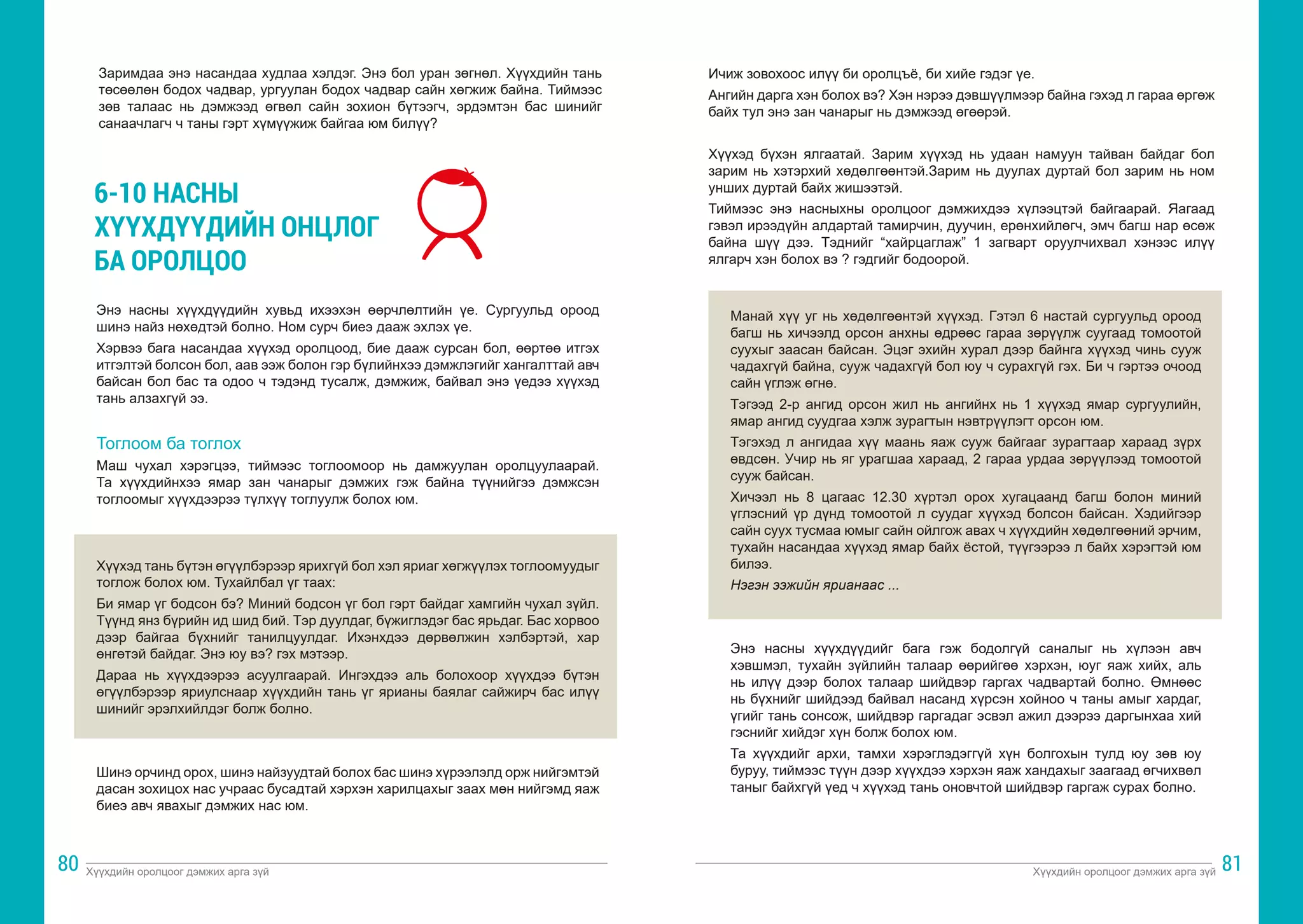 Хүүхдийн оролцоог дэмжих арга зүй Хүүхдийн оролцоог дэмжих арга зүй
80 81
Заримдаа энэ насандаа худлаа хэлдэг. Энэ бол уран зөгнөл. Хүүхдийн тань
төсөөлөн бодох чадвар, ургуулан бодох чадвар сайн хөгжиж байна. Тиймээс
зөв талаас нь дэмжээд өгвөл сайн зохион бүтээгч, эрдэмтэн бас шинийг
санаачлагч ч таны гэрт хүмүүжиж байгаа юм билүү?
6-10 НАСНЫ
ХҮҮХДҮҮДИЙН ОНЦЛОГ
БА ОРОЛЦОО
Энэ насны хүүхдүүдийн хувьд ихээхэн өөрчлөлтийн үе. Сургуульд ороод
шинэ найз нөхөдтэй болно. Ном сурч биеэ дааж эхлэх үе.
Хэрвээ бага насандаа хүүхэд оролцоод, бие дааж сурсан бол, өөртөө итгэх
итгэлтэй болсон бол, аав ээж болон гэр бүлийнхээ дэмжлэгийг хангалттай авч
байсан бол бас та одоо ч тэдэнд тусалж, дэмжиж, байвал энэ үедээ хүүхэд
тань алзахгүй ээ.
Тоглоом ба тоглох
Маш чухал хэрэгцээ, тиймээс тоглоомоор нь дамжуулан оролцуулаарай.
Та хүүхдийнхээ ямар зан чанарыг дэмжих гэж байна түүнийгээ дэмжсэн
тоглоомыг хүүхдээрээ түлхүү тоглуулж болох юм.
Хүүхэд тань бүтэн өгүүлбэрээр ярихгүй бол хэл яриаг хөгжүүлэх тоглоомуудыг
тоглож болох юм. Тухайлбал үг таах:
Би ямар үг бодсон бэ? Миний бодсон үг бол гэрт байдаг хамгийн чухал зүйл.
Түүнд янз бүрийн ид шид бий. Тэр дуулдаг, бүжиглэдэг бас ярьдаг. Бас хорвоо
дээр байгаа бүхнийг танилцуулдаг. Ихэнхдээ дөрвөлжин хэлбэртэй, хар
өнгөтэй байдаг. Энэ юу вэ? гэх мэтээр.
Дараа нь хүүхдээрээ асуулгаарай. Ингэхдээ аль болохоор хүүхдээ бүтэн
өгүүлбэрээр яриулснаар хүүхдийн тань үг ярианы баялаг сайжирч бас илүү
шинийг эрэлхийлдэг болж болно.
Шинэ орчинд орох, шинэ найзуудтай болох бас шинэ хүрээлэлд орж нийгэмтэй
дасан зохицох нас учраас бусадтай хэрхэн харилцахыг заах мөн нийгэмд яаж
биеэ авч явахыг дэмжих нас юм.
Ичиж зовохоос илүү би оролцъё, би хийе гэдэг үе.
Ангийн дарга хэн болох вэ? Хэн нэрээ дэвшүүлмээр байна гэхэд л гараа өргөж
байх тул энэ зан чанарыг нь дэмжээд өгөөрэй.
Хүүхэд бүхэн ялгаатай. Зарим хүүхэд нь удаан намуун тайван байдаг бол
зарим нь хэтэрхий хөдөлгөөнтэй.Зарим нь дуулах дуртай бол зарим нь ном
унших дуртай байх жишээтэй.
Тиймээс энэ насныхны оролцоог дэмжихдээ хүлээцтэй байгаарай. Яагаад
гэвэл ирээдүйн алдартай тамирчин, дуучин, ерөнхийлөгч, эмч багш нар өсөж
байна шүү дээ. Тэднийг “хайрцаглаж” 1 загварт оруулчихвал хэнээс илүү
ялгарч хэн болох вэ ? гэдгийг бодоорой.
Манай хүү уг нь хөдөлгөөнтэй хүүхэд. Гэтэл 6 настай сургуульд ороод
багш нь хичээлд орсон анхны өдрөөс гараа зөрүүлж суугаад томоотой
суухыг заасан байсан. Эцэг эхийн хурал дээр байнга хүүхэд чинь сууж
чадахгүй байна, сууж чадахгүй бол юу ч сурахгүй гэх. Би ч гэртээ очоод
сайн үглэж өгнө.
Тэгээд 2-р ангид орсон жил нь ангийнх нь 1 хүүхэд ямар сургуулийн,
ямар ангид суудгаа хэлж зурагтын нэвтрүүлэгт орсон юм.
Тэгэхэд л ангидаа хүү маань яаж сууж байгааг зурагтаар хараад зүрх
өвдсөн. Учир нь яг урагшаа хараад, 2 гараа урдаа зөрүүлээд томоотой
сууж байсан.
Хичээл нь 8 цагаас 12.30 хүртэл орох хугацаанд багш болон миний
үглэсний үр дүнд томоотой л суудаг хүүхэд болсон байсан. Хэдийгээр
сайн суух тусмаа юмыг сайн ойлгож авах ч хүүхдийн хөдөлгөөний эрчим,
тухайн насандаа хүүхэд ямар байх ёстой, түүгээрээ л байх хэрэгтэй юм
билээ.
Нэгэн ээжийн ярианаас ...
Энэ насны хүүхдүүдийг бага гэж бодолгүй саналыг нь хүлээн авч
хэвшмэл, тухайн зүйлийн талаар өөрийгөө хэрхэн, юуг яаж хийх, аль
нь илүү дээр болох талаар шийдвэр гаргах чадвартай болно. Өмнөөс
нь бүхнийг шийдээд байвал насанд хүрсэн хойноо ч таны амыг хардаг,
үгийг тань сонсож, шийдвэр гаргадаг эсвэл ажил дээрээ даргынхаа хий
гэснийг хийдэг хүн болж болох юм.
Та хүүхдийг архи, тамхи хэрэглэдэггүй хүн болгохын тулд юу зөв юу
буруу, тиймээс түүн дээр хүүхдээ хэрхэн яаж хандахыг заагаад өгчихвөл
таныг байхгүй үед ч хүүхэд тань оновчтой шийдвэр гаргаж сурах болно.
 