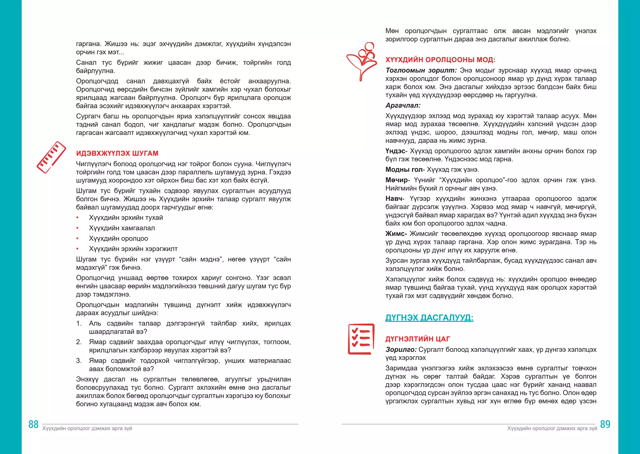 Хүүхдийн оролцоог дэмжих арга зүй Хүүхдийн оролцоог дэмжих арга зүй
88 89
гаргана. Жишээ нь: эцэг эхчүүдийн дэмжлэг, хүүхдийн хүндэлсэн
орчин гэх мэт...
Санал тус бүрийг жижиг цаасан дээр бичиж, тойргийн голд
байрлуулна.
Оролцогчдод санал давхцахгүй байх ёстойг анхааруулна.
Оролцогчид өөрсдийн бичсэн зүйлийг хамгийн хэр чухал болохыг
ярилцаад жагсаан байрлуулна. Оролцогч бүр ярилцлага оролцож
байгаа эсэхийг идэвхжүүлэгч анхаарах хэрэгтэй.
Сургагч багш нь оролцогчдын яриа хэлэлцүүлгийг сонсох явцдаа
тэдний санал бодол, чиг хандлагыг мэдэж болно. Оролцогчдын
гаргасан жагсаалт идэвхжүүлэгчид чухал хэрэгтэй юм.
ИДЭВХЖҮҮЛЭХ ШУГАМ
Чиглүүлэгч болоод оролцогчид нэг тойрог болон сууна. Чиглүүлэгч
тойргийн голд том цаасан дээр параллель шугамууд зурна. Гэхдээ
шугамууд хоорондоо хэт ойрхон биш бас хэт хол байх ёсгүй.
Шугам тус бүрийг тухайн сэдвээр явуулах сургалтын асуудлууд
болгон бичнэ. Жишээ нь Хүүхдийн эрхийн талаар сургалт явуулж
байвал шугамуудад доорх гарчгуудыг өгнө:
•	 Хүүхдийн эрхийн тухай
•	 Хүүхдийн хамгаалал
•	 Хүүхдийн оролцоо
•	 Хүүхдийн эрхийн хэрэгжилт
Шугам тус бүрийн нэг үзүүрт “сайн мэднэ”, нөгөө үзүүрт “сайн
мэдэхгүй” гэж бичнэ.
Оролцогчид уншаад өөртөө тохирох хариуг сонгоно. Үзэг эсвэл
өнгийн цаасаар өөрийн мэдлэгийнхээ төвшний дагуу шугам тус бүр
дээр тэмдэглэнэ.
Оролцогчдын мэдлэгийн түвшинд дүгнэлт хийж идэвхжүүлэгч
дараах асуудлыг шийднэ:
1.	 Аль сэдвийн талаар дэлгэрэнгүй тайлбар хийх, ярилцах
шаардлагатай вэ?
2.	 Ямар сэдвийг заахдаа оролцогчдыг илүү чиглүүлэх, тоглоом,
ярилцлагын хэлбэрээр явуулах хэрэгтэй вэ?
3.	 Ямар сэдвийг тодорхой чиглэлгүйгээр, унших материалаас
авах боломжтой вэ?
Энэхүү дасгал нь сургалтын төлөвлөгөө, агуулгыг урьдчилан
боловсруулахад тус болно. Сургалт эхлэхийн өмнө энэ дасгалыг
ажиллаж болох бөгөөд оролцогчдыг сургалтын хэрэгцээ юу болохыг
богино хугацаанд мэдэж авч болох юм.
Мөн оролцогчдын сургалтаас олж авсан мэдлэгийг үнэлэх
зорилгоор сургалтын дараа энэ дасгалыг ажиллаж болно.
ХҮҮХДИЙН ОРОЛЦООНЫ МОД:
Тоглоомын зорилт: Энэ модыг зурснаар хүүхэд ямар орчинд
хэрхэн оролцдог болон оролцсоноор ямар үр дүнд хүрэх талаар
харж болох юм. Энэ дасгалыг хийхдээ эртээс бэлдсэн байх биш
тухайн үед хүүхдүүдээр өөрсдөөр нь гаргуулна.
Аргачлал:
Хүүхдүүдээр эхлээд мод зурахад юу хэрэгтэй талаар асуух. Мөн
ямар мод зурахаа төсөөлнө. Хүүхдүүдийн хэлсний үндсэн дээр
эхлээд үндэс, шороо, дээшлээд модны гол, мөчир, маш олон
навчнууд, дараа нь жимс зурна.
Үндэс- Хүүхэд оролцоогоо эдлэх хамгийн анхны орчин болох гэр
бүл гэж төсөөлнө. Үндэснээс мод гарна.
Модны гол- Хүүхэд гэж үзнэ.
Мөчир- Үүнийг “Хүүхдийн оролцоо”-гоо эдлэх орчин гэж үзнэ.
Нийгмийн бүхий л орчныг авч үзнэ.
Навч- Үүгээр хүүхдийн жинхэнэ утгаараа оролцоогоо эдэлж
байгааг дүрсэлж үзүүлнэ. Хэрвээ мод ямар ч навчгүй, мөчиргүй,
үндэсгүй байвал ямар харагдах вэ? Үүнтэй адил хүүхдэд энэ бүхэн
байх юм бол оролцоогоо эдлэх чадна.
Жимс- Жимсийг төсөөлөхдөө хүүхэд оролцоогоор явснаар ямар
үр дүнд хүрэх талаар гаргана. Хэр олон жимс зурагдана. Тэр нь
оролцооны үр дүнг илүү их харуулж өгнө.
Зурсан зургаа хүүхдүүд тайлбарлаж, бусад хүүхдүүдээс санал авч
хэлэлцүүлэг хийж болно.
Хэлэлцүүлэг хийж болох сэдвүүд нь: хүүхдийн оролцоо өнөөдөр
ямар түвшинд байгаа тухай, үүнд хүүхдүүд яаж оролцох хэрэгтэй
тухай гэх мэт сэдвүүдийг хөндөж болно.
ДҮГНЭХ ДАСГАЛУУД:
ДҮГНЭЛТИЙН ЦАГ
Зорилго: Сургалт болоод хэлэлцүүлгийг хаах, үр дүнгээ хэлэлцэх
үед хэрэглэх
Заримдаа үнэлгээгээ хийж эхлэхээсээ өмнө сургалтыг товчхон
дүгнэх нь сөрөг талтай байдаг. Хэрэв сургалтын үе болгон
дээр хэрэглэгдсэн олон тусдаа цаас нэг бүрийг хананд наавал
оролцогчдод сурсан зүйлээ эргэн санахад нь тус болно. Олон өдөр
үргэлжлэх сургалтын хувьд нэг хүн өглөө бүр өмнөх өдөр үзсэн
 