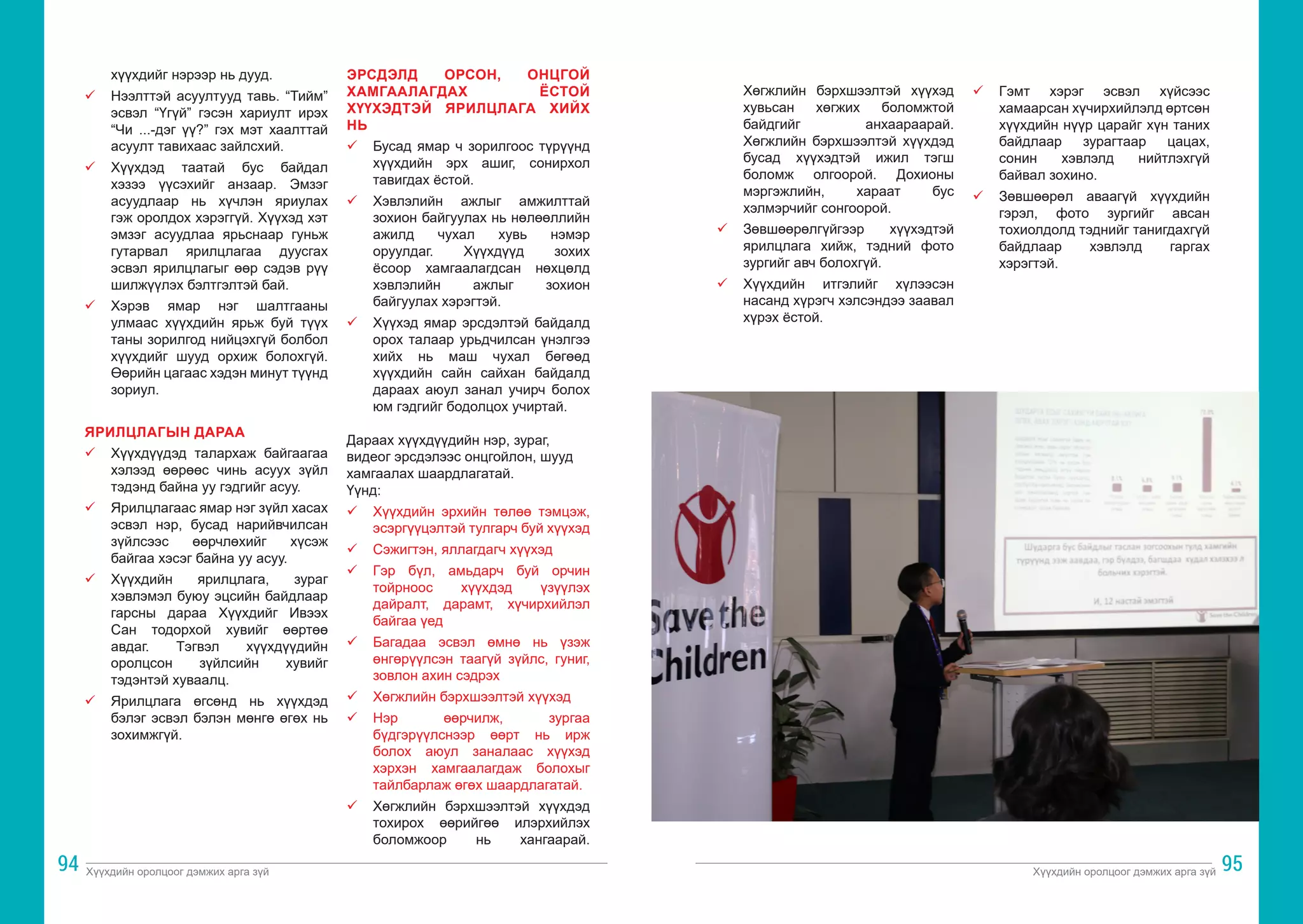 Хүүхдийн оролцоог дэмжих арга зүй Хүүхдийн оролцоог дэмжих арга зүй
94 95
хүүхдийг нэрээр нь дууд.
ü	 Нээлттэй асуултууд тавь. “Тийм”
эсвэл “Үгүй” гэсэн хариулт ирэх
“Чи ...-дэг үү?” гэх мэт хаалттай
асуулт тавихаас зайлсхий.
ü	 Хүүхдэд таатай бус байдал
хэзээ үүсэхийг анзаар. Эмзэг
асуудлаар нь хүчлэн яриулах
гэж оролдох хэрэггүй. Хүүхэд хэт
эмзэг асуудлаа ярьснаар гуньж
гутарвал ярилцлагаа дуусгах
эсвэл ярилцлагыг өөр сэдэв рүү
шилжүүлэх бэлтгэлтэй бай.
ü	 Хэрэв ямар нэг шалтгааны
улмаас хүүхдийн ярьж буй түүх
таны зорилгод нийцэхгүй болбол
хүүхдийг шууд орхиж болохгүй.
Өөрийн цагаас хэдэн минут түүнд
зориул.
ЯРИЛЦЛАГЫН ДАРАА
ü	 Хүүхдүүдэд талархаж байгаагаа
хэлээд өөрөөс чинь асуух зүйл
тэдэнд байна уу гэдгийг асуу.
ü	 Ярилцлагаас ямар нэг зүйл хасах
эсвэл нэр, бусад нарийвчилсан
зүйлсээс өөрчлөхийг хүсэж
байгаа хэсэг байна уу асуу.
ü	 Хүүхдийн ярилцлага, зураг
хэвлэмэл буюу эцсийн байдлаар
гарсны дараа Хүүхдийг Ивээх
Сан тодорхой хувийг өөртөө
авдаг. Тэгвэл хүүхдүүдийн
оролцсон зүйлсийн хувийг
тэдэнтэй хуваалц.
ü	 Ярилцлага өгсөнд нь хүүхдэд
бэлэг эсвэл бэлэн мөнгө өгөх нь
зохимжгүй.
ЭРСДЭЛД ОРСОН, ОНЦГОЙ
ХАМГААЛАГДАХ ЁСТОЙ
ХҮҮХЭДТЭЙ ЯРИЛЦЛАГА ХИЙХ
НЬ
ü	 Бусад ямар ч зорилгоос түрүүнд
хүүхдийн эрх ашиг, сонирхол
тавигдах ёстой.
ü	 Хэвлэлийн ажлыг амжилттай
зохион байгуулах нь нөлөөллийн
ажилд чухал хувь нэмэр
оруулдаг. Хүүхдүүд зохих
ёсоор хамгаалагдсан нөхцөлд
хэвлэлийн ажлыг зохион
байгуулах хэрэгтэй.
ü	 Хүүхэд ямар эрсдэлтэй байдалд
орох талаар урьдчилсан үнэлгээ
хийх нь маш чухал бөгөөд
хүүхдийн сайн сайхан байдалд
дараах аюул занал учирч болох
юм гэдгийг бодолцох учиртай.
Дараах хүүхдүүдийн нэр, зураг,
видеог эрсдэлээс онцгойлон, шууд
хамгаалах шаардлагатай.
Үүнд:
ü 	 Хүүхдийн эрхийн төлөө тэмцэж,
эсэргүүцэлтэй тулгарч буй хүүхэд
ü 	 Сэжигтэн, яллагдагч хүүхэд
ü 	 Гэр бүл, амьдарч буй орчин
тойрноос хүүхдэд үзүүлэх
дайралт, дарамт, хүчирхийлэл
байгаа үед
ü	 Багадаа эсвэл өмнө нь үзэж
өнгөрүүлсэн таагүй зүйлс, гуниг,
зовлон ахин сэдрэх
ü	 Хөгжлийн бэрхшээлтэй хүүхэд
ü	 Нэр өөрчилж, зургаа
бүдгэрүүлснээр өөрт нь ирж
болох аюул заналаас хүүхэд
хэрхэн хамгаалагдаж болохыг
тайлбарлаж өгөх шаардлагатай.
ü	 Хөгжлийн бэрхшээлтэй хүүхдэд
тохирох өөрийгөө илэрхийлэх
боломжоор нь хангаарай.
Хөгжлийн бэрхшээлтэй хүүхэд
хувьсан хөгжих боломжтой
байдгийг анхаараарай.
Хөгжлийн бэрхшээлтэй хүүхдэд
бусад хүүхэдтэй ижил тэгш
боломж олгоорой. Дохионы
мэргэжлийн, хараат бус
хэлмэрчийг сонгоорой.
ü	 Зөвшөөрөлгүйгээр хүүхэдтэй
ярилцлага хийж, тэдний фото
зургийг авч болохгүй.
ü	 Хүүхдийн итгэлийг хүлээсэн
насанд хүрэгч хэлсэндээ заавал
хүрэх ёстой.
ü	 Гэмт хэрэг эсвэл хүйсээс
хамаарсан хүчирхийлэлд өртсөн
хүүхдийн нүүр царайг хүн таних
байдлаар зурагтаар цацах,
сонин хэвлэлд нийтлэхгүй
байвал зохино.
ü	 Зөвшөөрөл аваагүй хүүхдийн
гэрэл, фото зургийг авсан
тохиолдолд тэднийг танигдахгүй
байдлаар хэвлэлд гаргах
хэрэгтэй.
 