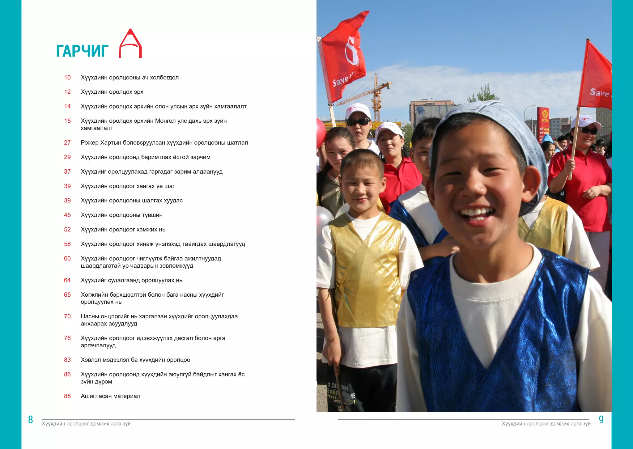 Хүүхдийн оролцоог дэмжих арга зүй Хүүхдийн оролцоог дэмжих арга зүй
8 9
Хүүхдийн оролцооны ач холбогдол			
	
Хүүхдийн оролцох эрх
Хүүхдийн оролцох эрхийн олон улсын эрх зүйн хамгаалалт	
	
Хүүхдийн оролцох эрхийн Монгол улс дахь эрх зүйн
хамгаалалт	
Рожер Хартын боловсруулсан хүүхдийн оролцооны шатлал	
	
Хүүхдийн оролцоонд баримтлах ёстой зарчим		
	
Хүүхдийг оролцуулахад гаргадаг зарим алдаанууд		
	
Хүүхдийн оролцоог хангах үе шат				
	
Хүүхдийн оролцооны шалгах хуудас			
	
Хүүхдийн оролцооны түвшин				
	
Хүүхдийн оролцоог хэмжих нь				
	
Хүүхдийн оролцоог хянаж үнэлэхэд тавигдах шаардлагууд	
	
Хүүхдийн оролцоог чиглүүлж байгаа ажилтнуудад
шаардлагатай ур чадварын зөвлөмжүүд			
			
Хүүхдийг судалгаанд оролцуулах нь			
	
Хөгжлийн бэрхшээлтэй болон бага насны хүүхдийг
оролцуулах нь	
Насны онцлогийг нь харгалзан хүүхдийг оролцуулахдаа
анхаарах асуудлууд					
		
Хүүхдийн оролцоог идэвхжүүлэх дасгал болон арга
аргачлалууд	
Хэвлэл мэдээлэл ба хүүхдийн оролцоо			
	
Хүүхдийн оролцоонд хүүхдийн аюулгүй байдлыг хангах ёс
зүйн дүрэм	
Ашигласан материал					
	
10
12
14
15
27
29
37
39
39
45
52
58
60
64
65
70
76
83
86
88
ГАРЧИГ
 