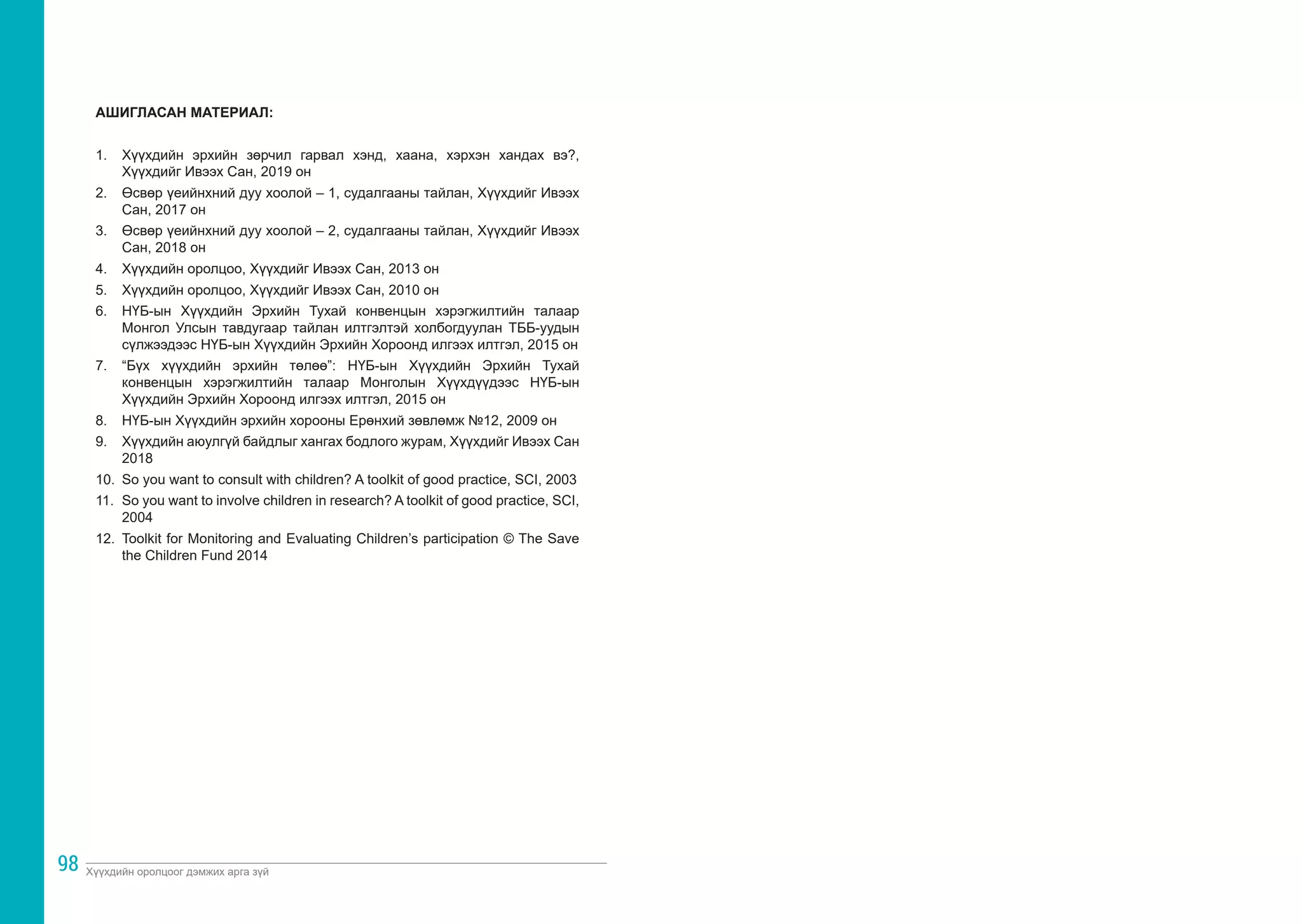 Хүүхдийн оролцоог дэмжих арга зүй
98
АШИГЛАСАН МАТЕРИАЛ:
1.	 Хүүхдийн эрхийн зөрчил гарвал хэнд, хаана, хэрхэн хандах вэ?,
Хүүхдийг Ивээх Сан, 2019 он
2.	 Өсвөр үеийнхний дуу хоолой – 1, судалгааны тайлан, Хүүхдийг Ивээх
Сан, 2017 он
3.	 Өсвөр үеийнхний дуу хоолой – 2, судалгааны тайлан, Хүүхдийг Ивээх
Сан, 2018 он
4.	 Хүүхдийн оролцоо, Хүүхдийг Ивээх Сан, 2013 он
5.	 Хүүхдийн оролцоо, Хүүхдийг Ивээх Сан, 2010 он
6.	 НҮБ-ын Хүүхдийн Эрхийн Тухай конвенцын хэрэгжилтийн талаар
Монгол Улсын тавдугаар тайлан илтгэлтэй холбогдуулан ТББ-уудын
сүлжээдээс НҮБ-ын Хүүхдийн Эрхийн Хороонд илгээх илтгэл, 2015 он
7.	 “Бүх хүүхдийн эрхийн төлөө”: НҮБ-ын Хүүхдийн Эрхийн Тухай
конвенцын хэрэгжилтийн талаар Монголын Хүүхдүүдээс НҮБ-ын
Хүүхдийн Эрхийн Хороонд илгээх илтгэл, 2015 он
8.	 НҮБ-ын Хүүхдийн эрхийн хорооны Ерөнхий зөвлөмж №12, 2009 он
9.	 Хүүхдийн аюулгүй байдлыг хангах бодлого журам, Хүүхдийг Ивээх Сан
2018
10.	 So you want to consult with children? A toolkit of good practice, SCI, 2003
11.	 So you want to involve children in research? A toolkit of good practice, SCI,
2004
12.	 Toolkit for Monitoring and Evaluating Children’s participation © The Save
the Children Fund 2014
 