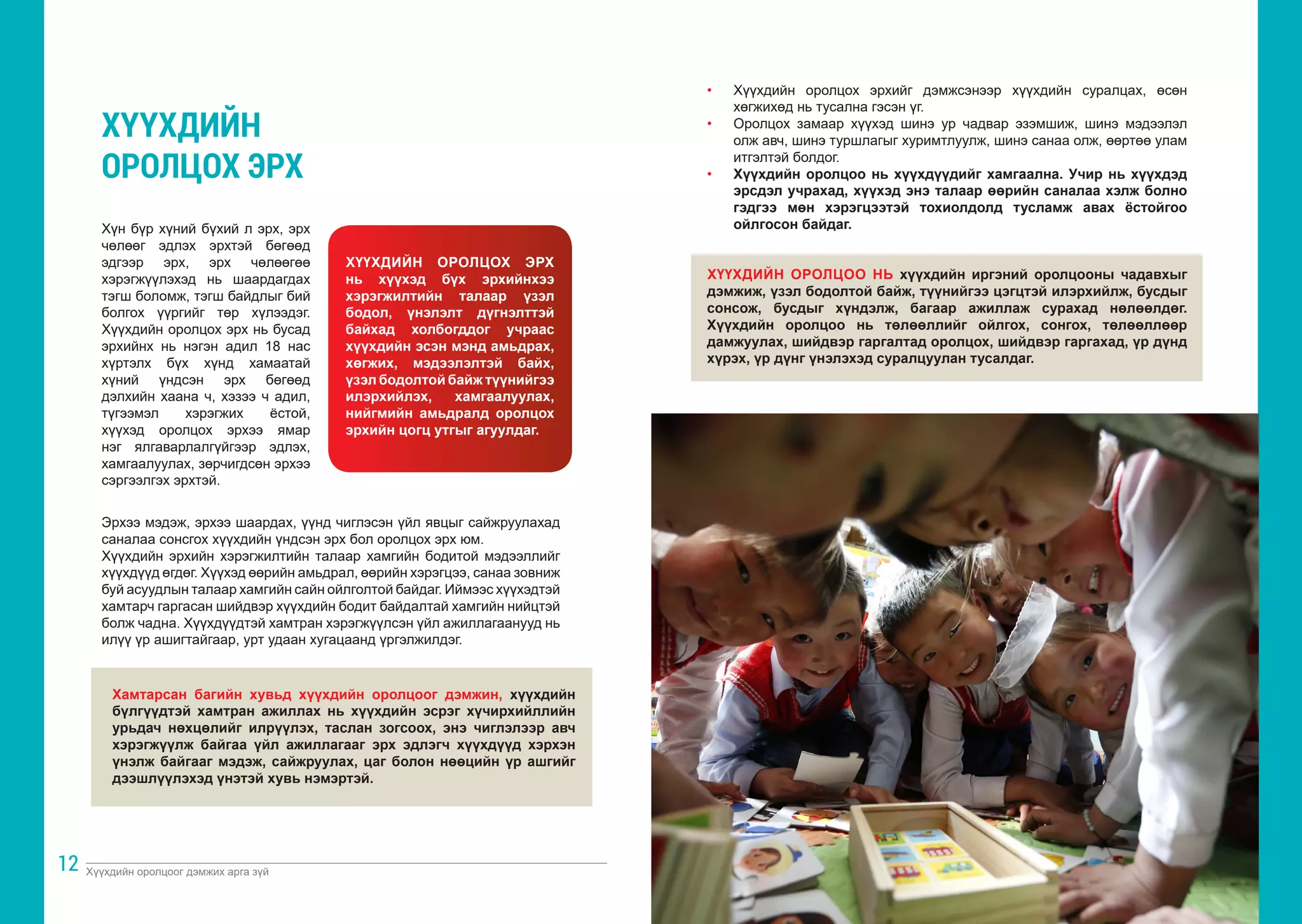 Хүүхдийн оролцоог дэмжих арга зүй Хүүхдийн оролцоог дэмжих арга зүй
12 13
Хүн бүр хүний бүхий л эрх, эрх
чөлөөг эдлэх эрхтэй бөгөөд
эдгээр эрх, эрх чөлөөгөө
хэрэгжүүлэхэд нь шаардагдах
тэгш боломж, тэгш байдлыг бий
болгох үүргийг төр хүлээдэг.
Хүүхдийн оролцох эрх нь бусад
эрхийнх нь нэгэн адил 18 нас
хүртэлх бүх хүнд хамаатай
хүний үндсэн эрх бөгөөд
дэлхийн хаана ч, хэзээ ч адил,
түгээмэл хэрэгжих ёстой,
хүүхэд оролцох эрхээ ямар
нэг ялгаварлалгүйгээр эдлэх,
хамгаалуулах, зөрчигдсөн эрхээ
сэргээлгэх эрхтэй.
ХҮҮХДИЙН ОРОЛЦОХ ЭРХ
нь хүүхэд бүх эрхийнхээ
хэрэгжилтийн талаар үзэл
бодол, үнэлэлт дүгнэлттэй
байхад холбогддог учраас
хүүхдийн эсэн мэнд амьдрах,
хөгжих, мэдээлэлтэй байх,
үзэл бодолтой байж түүнийгээ
илэрхийлэх, хамгаалуулах,
нийгмийн амьдралд оролцох
эрхийн цогц утгыг агуулдаг.
ХҮҮХДИЙН
ОРОЛЦОХ ЭРХ
Эрхээ мэдэж, эрхээ шаардах, үүнд чиглэсэн үйл явцыг сайжруулахад
саналаа сонсгох хүүхдийн үндсэн эрх бол оролцох эрх юм.
Хүүхдийн эрхийн хэрэгжилтийн талаар хамгийн бодитой мэдээллийг
хүүхдүүд өгдөг. Хүүхэд өөрийн амьдрал, өөрийн хэрэгцээ, санаа зовниж
буй асуудлын талаар хамгийн сайн ойлголтой байдаг. Иймээс хүүхэдтэй
хамтарч гаргасан шийдвэр хүүхдийн бодит байдалтай хамгийн нийцтэй
болж чадна. Хүүхдүүдтэй хамтран хэрэгжүүлсэн үйл ажиллагаанууд нь
илүү үр ашигтайгаар, урт удаан хугацаанд үргэлжилдэг.
Хамтарсан багийн хувьд хүүхдийн оролцоог дэмжин, хүүхдийн
бүлгүүдтэй хамтран ажиллах нь хүүхдийн эсрэг хүчирхийллийн
урьдач нөхцөлийг илрүүлэх, таслан зогсоох, энэ чиглэлээр авч
хэрэгжүүлж байгаа үйл ажиллагааг эрх эдлэгч хүүхдүүд хэрхэн
үнэлж байгааг мэдэж, сайжруулах, цаг болон нөөцийн үр ашгийг
дээшлүүлэхэд үнэтэй хувь нэмэртэй.
• 	 Хүүхдийн оролцох эрхийг дэмжсэнээр хүүхдийн суралцах, өсөн
хөгжихөд нь тусална гэсэн үг.
• 	 Оролцох замаар хүүхэд шинэ ур чадвар эзэмшиж, шинэ мэдээлэл
олж авч, шинэ туршлагыг хуримтлуулж, шинэ санаа олж, өөртөө улам
итгэлтэй болдог.
• 	 Хүүхдийн оролцоо нь хүүхдүүдийг хамгаална. Учир нь хүүхдэд
эрсдэл учрахад, хүүхэд энэ талаар өөрийн саналаа хэлж болно
гэдгээ мөн хэрэгцээтэй тохиолдолд тусламж авах ёстойгоо
ойлгосон байдаг.
ХҮҮХДИЙН ОРОЛЦОО НЬ хүүхдийн иргэний оролцооны чадавхыг
дэмжиж, үзэл бодолтой байж, түүнийгээ цэгцтэй илэрхийлж, бусдыг
сонсож, бусдыг хүндэлж, багаар ажиллаж сурахад нөлөөлдөг.
Хүүхдийн оролцоо нь төлөөллийг ойлгох, сонгох, төлөөллөөр
дамжуулах, шийдвэр гаргалтад оролцох, шийдвэр гаргахад, үр дүнд
хүрэх, үр дүнг үнэлэхэд суралцуулан тусалдаг.
 