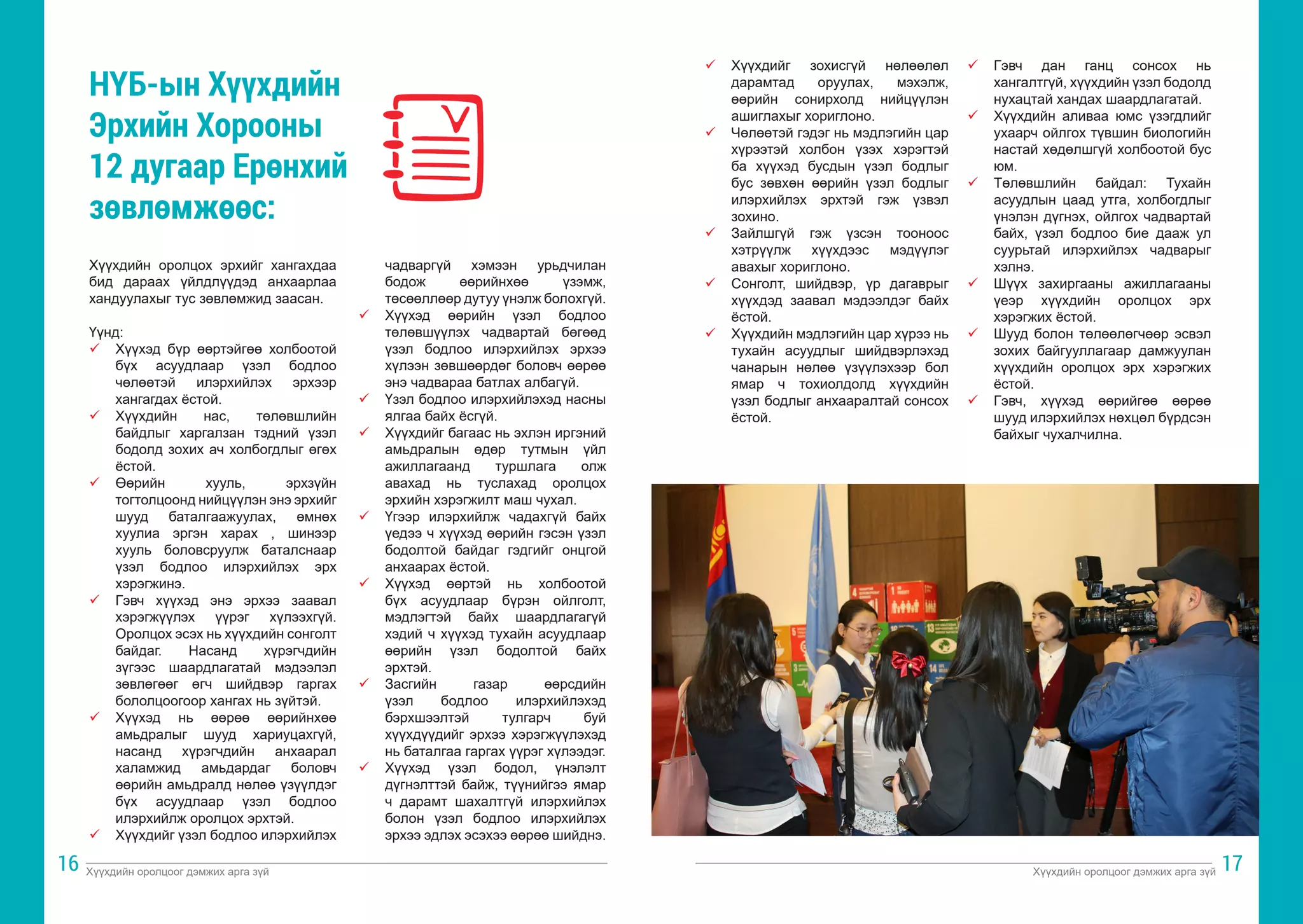 Хүүхдийн оролцоог дэмжих арга зүй Хүүхдийн оролцоог дэмжих арга зүй
16 17
Хүүхдийн оролцох эрхийг хангахдаа
бид дараах үйлдлүүдэд анхаарлаа
хандуулахыг тус зөвлөмжид заасан.
Үүнд:
ü	 Хүүхэд бүр өөртэйгөө холбоотой
бүх асуудлаар үзэл бодлоо
чөлөөтэй илэрхийлэх эрхээр
хангагдах ёстой.
ü	 Хүүхдийн нас, төлөвшлийн
байдлыг харгалзан тэдний үзэл
бодолд зохих ач холбогдлыг өгөх
ёстой.
ü	 Өөрийн хууль, эрхзүйн
тогтолцоонд нийцүүлэн энэ эрхийг
шууд баталгаажуулах, өмнөх
хуулиа эргэн харах , шинээр
хууль боловсруулж баталснаар
үзэл бодлоо илэрхийлэх эрх
хэрэгжинэ.
ü	 Гэвч хүүхэд энэ эрхээ заавал
хэрэгжүүлэх үүрэг хүлээхгүй.
Оролцох эсэх нь хүүхдийн сонголт
байдаг. Насанд хүрэгчдийн
зүгээс шаардлагатай мэдээлэл
зөвлөгөөг өгч шийдвэр гаргах
бололцоогоор хангах нь зүйтэй.
ü	 Хүүхэд нь өөрөө өөрийнхөө
амьдралыг шууд хариуцахгүй,
насанд хүрэгчдийн анхаарал
халамжид амьдардаг боловч
өөрийн амьдралд нөлөө үзүүлдэг
бүх асуудлаар үзэл бодлоо
илэрхийлж оролцох эрхтэй.
ü	 Хүүхдийг үзэл бодлоо илэрхийлэх
чадваргүй хэмээн урьдчилан
бодож өөрийнхөө үзэмж,
төсөөллөөр дутуу үнэлж болохгүй.
ü	 Хүүхэд өөрийн үзэл бодлоо
төлөвшүүлэх чадвартай бөгөөд
үзэл бодлоо илэрхийлэх эрхээ
хүлээн зөвшөөрдөг боловч өөрөө
энэ чадвараа батлах албагүй.
ü	 Үзэл бодлоо илэрхийлэхэд насны
ялгаа байх ёсгүй.
ü	 Хүүхдийг багаас нь эхлэн иргэний
амьдралын өдөр тутмын үйл
ажиллагаанд туршлага олж
авахад нь туслахад оролцох
эрхийн хэрэгжилт маш чухал.
ü	 Үгээр илэрхийлж чадахгүй байх
үедээ ч хүүхэд өөрийн гэсэн үзэл
бодолтой байдаг гэдгийг онцгой
анхаарах ёстой.
ü	 Хүүхэд өөртэй нь холбоотой
бүх асуудлаар бүрэн ойлголт,
мэдлэгтэй байх шаардлагагүй
хэдий ч хүүхэд тухайн асуудлаар
өөрийн үзэл бодолтой байх
эрхтэй.
ü	 Засгийн газар өөрсдийн
үзэл бодлоо илэрхийлэхэд
бэрхшээлтэй тулгарч буй
хүүхдүүдийг эрхээ хэрэгжүүлэхэд
нь баталгаа гаргах үүрэг хүлээдэг.
ü	 Хүүхэд үзэл бодол, үнэлэлт
дүгнэлттэй байж, түүнийгээ ямар
ч дарамт шахалтгүй илэрхийлэх
болон үзэл бодлоо илэрхийлэх
эрхээ эдлэх эсэхээ өөрөө шийднэ.
НҮБ-ын Хүүхдийн
Эрхийн Хорооны
12 дугаар Ерөнхий
зөвлөмжөөс:
ü	 Хүүхдийг зохисгүй нөлөөлөл
дарамтад оруулах, мэхэлж,
өөрийн сонирхолд нийцүүлэн
ашиглахыг хориглоно.
ü	 Чөлөөтэй гэдэг нь мэдлэгийн цар
хүрээтэй холбон үзэх хэрэгтэй
ба хүүхэд бусдын үзэл бодлыг
бус зөвхөн өөрийн үзэл бодлыг
илэрхийлэх эрхтэй гэж үзвэл
зохино.
ü	 Зайлшгүй гэж үзсэн тооноос
хэтрүүлж хүүхдээс мэдүүлэг
авахыг хориглоно.
ü	 Сонголт, шийдвэр, үр дагаврыг
хүүхдэд заавал мэдээлдэг байх
ёстой.
ü	 Хүүхдийн мэдлэгийн цар хүрээ нь
тухайн асуудлыг шийдвэрлэхэд
чанарын нөлөө үзүүлэхээр бол
ямар ч тохиолдолд хүүхдийн
үзэл бодлыг анхааралтай сонсох
ёстой.
ü	 Гэвч дан ганц сонсох нь
хангалтгүй, хүүхдийн үзэл бодолд
нухацтай хандах шаардлагатай.
ü	 Хүүхдийн аливаа юмс үзэгдлийг
ухаарч ойлгох түвшин биологийн
настай хөдөлшгүй холбоотой бус
юм.
ü	 Төлөвшлийн байдал: Тухайн
асуудлын цаад утга, холбогдлыг
үнэлэн дүгнэх, ойлгох чадвартай
байх, үзэл бодлоо бие дааж ул
суурьтай илэрхийлэх чадварыг
хэлнэ.
ü	 Шүүх захиргааны ажиллагааны
үеэр хүүхдийн оролцох эрх
хэрэгжих ёстой.
ü	 Шууд болон төлөөлөгчөөр эсвэл
зохих байгууллагаар дамжуулан
хүүхдийн оролцох эрх хэрэгжих
ёстой.
ü	 Гэвч, хүүхэд өөрийгөө өөрөө
шууд илэрхийлэх нөхцөл бүрдсэн
байхыг чухалчилна.
 