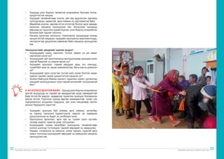 Хүүхдийн оролцоог дэмжих арга зүй Хүүхдийн оролцоог дэмжих арга зүй
32 33
•	 Хүүхдэд үзэл бодлоо чөлөөтэй илэрхийлэх боломж олгож,
хүндэтгэлтэй хандах;
•	 Хүүхдийг төлөөлөгчөөр сонгох, үйл явц ардчилсан зарчимд
тулгуурласан, идэвхтэй, арга хэмжээ нь хүртээмжтэй байх;
•	 Өөрийгөө үнэлэх, өөртөө итгэх итгэлтэй болгох арга замаар
ажиллах нөхцөлд оролцуулах юм. Ингэснээр хүүхдүүд
өөрсдөд нь туршлага хуримтлуулах, үзэл бодлоо илэрхийлэх
боломж бий гэдгийг ойлгоно.
•	 Насанд хүрэгчид оролцсон тохиолдолд хүүхдүүдэд хэзээд
хүндэтгэлтэй хандахыг хүүхдийн оролцооны мэргэжилтнүүд,
чиглүүлэгчид урьдчилан зөвлөсөн байх нөхцөлд оролцуулах
юм.
Чиглүүлэгчийн үйлдлийг шалгах асуулт:
•	 Хүүхдүүдийн сурах, ажиллах, тоглох, амрах г.м цаг завыг
харгалзан үзсэн үү?
•	 Хүүхдүүдийг үйл ажиллагаанд оролцуулахаар урихдаа хэзээ
завтай байдгийг нь мэдэж авсан уу?
•	 Хүүхдийн оролцоог тэдний амьдрал дахь гол томчууд,
тухайлбал эцэг эх, асран хамгаалагчид, багш нар нь дэмжсэн
үү?
•	 Хүүхдүүдийг орон нутагтаа тустай зүйл санал болгож чадах
хүмүүс гэдгийг санаж хүндэтгэлтэй хандсан уу?
•	 Зохион байгуулж байгаа сургалт, судалгаа, хурал, уулзалтад
хүүхдийг оролцуулахын тулд тэдний хичээлийг таслуулаагүй
биз?
4. АЧ ХОЛБОГДОЛТОЙ БАЙХ – Хүүхэд үзэл бодлоо илэрхийлэх
эрхтэй асуудлууд нь тэдний аж амьдралтай шууд хамааралтай
байх ёстой ба мэдлэг, чадвартаа түшиглэн оролцох боломжоор
хангах ёстой. Түүнчлэн хүүхэд өөртөө хамааралтай, чухал гэж
тодорхойлсон асуудлаа тодруулж, авч үзэх нөхцөлөөр хангах
орчныг бүрдүүлэх хэрэгтэй.
•	 Хүүхдийн оролцож буй аливаа арга хэмжээ, хөтөлбөр
нь тэдэнд туршлага хуримтлуулж, мэдлэг, ур чадвараа
дээшлүүлэхэд нь бодит ач холбогдол өгөх;
•	 Оролцооны аргачлал, арга зүй нь тухайн орон нутгийн
талаар мэдлэг, практик дээр тулгуурлах;
•	 Хүүхдүүдийг тухайн хөтөлбөрт оролцуулж, төлөөлөгчөөр
сонгох шалгуур тогтоохдоо тэднийг өөрсдийг нь хамруулах;
•	 Чадавх, сонирхолд нь нийцсэн, зохих түвшин, хурдтай арга
замыг сонгоход хүүхдүүдийг өөрсдийг нь хамруулах нөхцөлд
оролцуулах юм.
 