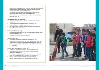 Хүүхдийн оролцоог дэмжих арга зүй Хүүхдийн оролцоог дэмжих арга зүй
48 49
• 	 Хүнд нөхцөлд амьдардаг болон хөгжлийн бэрхшээлтэй хүүхдүүдийн
оролцоог хангах механизм бий юу? Бүлгийг тэдгээр хүүхдүүд
удирдан чиглүүлдэг тохиолдол байна уу?
• 	 Янз бүрийн насны хүүхдүүд оролцож байна уу? Бага насны
хүүхдүүдэд санал бодлоо хэлэх орон зай өгдөг үү?
• 	 Үйл ажиллагааг төлөвлөхдөө хүүхдийн чадвар, нөхцөл байдлыг
харгалзан үздэг үү?
Хүүхдэд ээлтэй орчин бүрдсэн үү?
• 	 Уулзах газар, цаг хугацааны талаар хүүхдийн санал бодлыг нь
асуусан уу?
• 	 Хүүхдүүдийн бусад үүрэг хариуцлагыг хүндэтгэдэг үү?
• 	 Ашиглаж буй хэлийг бүгд ойлгодог уу?
• 	 Үйл ажиллагаа нь хүүхдийн чадавх, өөртөө итгэх итгэлийг бий
болгох буюу нэмэгдүүлдэг үү?
Сайн дурын байж чадах уу?
• 	 Хүүхдүүд өөрсдийн үүрэг, үйл явц, үйл ажиллагааны талаар бүрэн
мэдээлэлтэй байдаг уу?
• 	 Хүүхдүүд оролцохгүй гэж хэлж чадах уу?
Хамгаалагдсан уу?
• 	 Хүүхдийг хүчирхийллээс хамгаалах механизм бий юу?
• 	 Та оролцсоноосоо болоод гэр бүл эсвэл бусад насанд хүрэгчдийн
эсэргүүцэлтэй тулгардаг хүүхдүүдийг дэмжихэд бэлэн байна уу?
• 	 Насанд хүрэгчид хүүхдийн бүх асуулт, асуудал, бэрхшээлд хариу
өгч, удирддаг уу?
Насанд хүрэгчдийн дэмжлэг байгаа юу?
• 	 Эцэг эхчүүд хүүхдүүдийн оролцох зөвшөөрлийг өгсөн үү?
• 	 Хүүхдүүдийн оролцооны талаар насанд хүрэгчдийн дунд
хэлэлцүүлэг явагдсан уу?
• 	 Насанд хүрэгчид хүүхдүүдэд тулгамдаж буй, тэдний анхааралд
өртөж буй асуудлаар уулзалт, хэлэлцүүлэгт оролцдог уу?
• 	 Насанд хүрэгчид хүүхдийн эрхийн талаар мэддэг үү?
• 	 Насанд хүрэгчид тэдний үүрэг, хариуцлагыг ойлгодог уу?
 