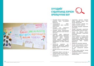 Хүүхдийн оролцоог дэмжих арга зүй Хүүхдийн оролцоог дэмжих арга зүй
70 71
ü	 Хүүхдийн Эрхийн тухай Конвенц,
үндэсний хууль тогтоомжийг
баримтлах
ü	 Төлөвлөгөөтэй байж,
төлөвлөгөөний дагуу ажиллах,
явцаа үнэлэх
ü	 Хүүхдийн нас, амьдралын
туршлагын хүрээг харгалзах
ü	 Хүүхдийн эрхийг хэрэгжүүлэхэд
хамтын ажиллагаа чухал болохыг
ойлгуулах
ü	 Судалгааг ямар зорилготой
авах, юунд хэрэглэх, судалгааны
материалыг хэдий хугацаанд
хадгалах, хэрхэн ашиглах
талаар дурдсан зөвшөөрлийг
хүүхдээс бичгээр авсан байх, тус
зөвшөөрлийн нэг хувийг хүүхдэд
үлдээх
ü	 Хангалттай мэдээлэл өгч,
мэдээллийг эргэцүүлэн, өөрийн
үнэлэлт, саналыг илэрхийлэх цаг,
боломж олгох
ü	 Хүүхдэд сонголт өгөх, сайн дурын
байх
ü	 Судалгааны бүхий л үйл явц нь
хүүхдийн эрхийг зөрчихгүй байх
ü	 Хувийн орон зай, онцлог байдлыг
нь хүндэтгэх
ü	 Судалгаанд оролцож, хариулж
байгаа хүүхдийн видео, гэрэл
зургийг авахгүй байх.
ü	 Түүвэр сонгохдоо хүйсийн тэгш
байдлыг хангахыг эрмэлзэх
ü	 Янз бүрийн хүүхдийн төлөөллийг
оролцуулах
ü	 Насанд хүрэгчдийн дэмжлэгийг
авах боломжийг нээлттэй үлдээх
ü	 Хараат бус байдлыг хангах,
насанд хүрэгсдийн нөлөөллөөс
ангид байх
ü	 Аюулгүй байдлыг нь хангах, мөн
сэтгэл санааг нь дордуулахгүй
хамгаалагдсан байдлыг хангах,
нөлөө нь хүүхдэд сөрөг үр дагавар
учруулахгүй байх зарчмыг
баримтлах
ü	 Хариултын нууцлалыг хадгалах
ü	 Үр дүнг эргэн мэдээлэх, эцэслэх
хүртэл хүүхдийн саналыг сонсох
ü	 Үр дүнг хүүхдүүдтэй хамтран
гаргах
ü	 Үр дүнг хэрхэн ашиглах талаар
хүүхдүүдтэй зөвлөлдөх
ü	 Нөлөөллийн ажлын төлөвлөгөөг
хамтран гаргах
ХҮҮХДИЙГ
СУДАЛГААНД ХЭРХЭН
ОРОЛЦУУЛАХ ВЭ?
 