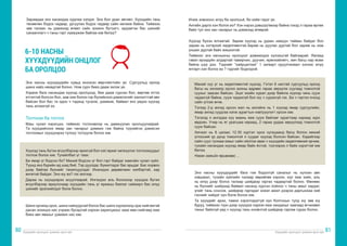 Хүүхдийн оролцоог дэмжих арга зүй Хүүхдийн оролцоог дэмжих арга зүй
80 81
Заримдаа энэ насандаа худлаа хэлдэг. Энэ бол уран зөгнөл. Хүүхдийн тань
төсөөлөн бодох чадвар, ургуулан бодох чадвар сайн хөгжиж байна. Тиймээс
зөв талаас нь дэмжээд өгвөл сайн зохион бүтээгч, эрдэмтэн бас шинийг
санаачлагч ч таны гэрт хүмүүжиж байгаа юм билүү?
6-10 НАСНЫ
ХҮҮХДҮҮДИЙН ОНЦЛОГ
БА ОРОЛЦОО
Энэ насны хүүхдүүдийн хувьд ихээхэн өөрчлөлтийн үе. Сургуульд ороод
шинэ найз нөхөдтэй болно. Ном сурч биеэ дааж эхлэх үе.
Хэрвээ бага насандаа хүүхэд оролцоод, бие дааж сурсан бол, өөртөө итгэх
итгэлтэй болсон бол, аав ээж болон гэр бүлийнхээ дэмжлэгийг хангалттай авч
байсан бол бас та одоо ч тэдэнд тусалж, дэмжиж, байвал энэ үедээ хүүхэд
тань алзахгүй ээ.
Тоглоом ба тоглох
Маш чухал хэрэгцээ, тиймээс тоглоомоор нь дамжуулан оролцуулаарай.
Та хүүхдийнхээ ямар зан чанарыг дэмжих гэж байна түүнийгээ дэмжсэн
тоглоомыг хүүхдээрээ түлхүү тоглуулж болох юм.
Хүүхэд тань бүтэн өгүүлбэрээр ярихгүй бол хэл яриаг хөгжүүлэх тоглоомуудыг
тоглож болох юм. Тухайлбал үг таах:
Би ямар үг бодсон бэ? Миний бодсон үг бол гэрт байдаг хамгийн чухал зүйл.
Түүнд янз бүрийн ид шид бий. Тэр дуулдаг, бүжиглэдэг бас ярьдаг. Бас хорвоо
дээр байгаа бүхнийг танилцуулдаг. Ихэнхдээ дөрвөлжин хэлбэртэй, хар
өнгөтэй байдаг. Энэ юу вэ? гэх мэтээр.
Дараа нь хүүхдээрээ асуулгаарай. Ингэхдээ аль болохоор хүүхдээ бүтэн
өгүүлбэрээр яриулснаар хүүхдийн тань үг ярианы баялаг сайжирч бас илүү
шинийг эрэлхийлдэг болж болно.
Шинэ орчинд орох, шинэ найзуудтай болох бас шинэ хүрээлэлд орж нийгэмтэй
дасан зохицох нас учраас бусадтай хэрхэн харилцахыг заах мөн нийгэмд яаж
биеэ авч явахыг дэмжих нас юм.
Ичиж зовохоос илүү би оролцъё, би хийе гэдэг үе.
Ангийн дарга хэн болох вэ? Хэн нэрээ дэвшүүлмээр байна гэхэд л гараа өргөж
байх тул энэ зан чанарыг нь дэмжээд өгөөрэй.
Хүүхэд бүхэн ялгаатай. Зарим хүүхэд нь удаан намуун тайван байдаг бол
зарим нь хэтэрхий хөдөлгөөнтэй.Зарим нь дуулах дуртай бол зарим нь ном
унших дуртай байх жишээтэй.
Тиймээс энэ насныхны оролцоог дэмжихдээ хүлээцтэй байгаарай. Яагаад
гэвэл ирээдүйн алдартай тамирчин, дуучин, ерөнхийлөгч, эмч багш нар өсөж
байна шүү дээ. Тэднийг “хайрцаглаж” 1 загварт оруулчихвал хэнээс илүү
ялгарч хэн болох вэ ? гэдгийг бодоорой.
Манай хүү уг нь хөдөлгөөнтэй хүүхэд. Гэтэл 6 настай сургуульд ороод
багш нь хичээлд орсон анхны өдрөөс гараа зөрүүлж суугаад томоотой
суухыг заасан байсан. Эцэг эхийн хурал дээр байнга хүүхэд чинь сууж
чадахгүй байна, сууж чадахгүй бол юу ч сурахгүй гэх. Би ч гэртээ очоод
сайн үглэж өгнө.
Тэгээд 2-р ангид орсон жил нь ангийнх нь 1 хүүхэд ямар сургуулийн,
ямар ангид суудгаа хэлж зурагтын нэвтрүүлэгт орсон юм.
Тэгэхэд л ангидаа хүү маань яаж сууж байгааг зурагтаар хараад зүрх
өвдсөн. Учир нь яг урагшаа хараад, 2 гараа урдаа зөрүүлээд томоотой
сууж байсан.
Хичээл нь 8 цагаас 12.30 хүртэл орох хугацаанд багш болон миний
үглэсний үр дүнд томоотой л суудаг хүүхэд болсон байсан. Хэдийгээр
сайн суух тусмаа юмыг сайн ойлгож авах ч хүүхдийн хөдөлгөөний эрчим,
тухайн насандаа хүүхэд ямар байх ёстой, түүгээрээ л байх хэрэгтэй юм
билээ.
Нэгэн ээжийн ярианаас ...
Энэ насны хүүхдүүдийг бага гэж бодолгүй саналыг нь хүлээн авч
хэвшмэл, тухайн зүйлийн талаар өөрийгөө хэрхэн, юуг яаж хийх, аль
нь илүү дээр болох талаар шийдвэр гаргах чадвартай болно. Өмнөөс
нь бүхнийг шийдээд байвал насанд хүрсэн хойноо ч таны амыг хардаг,
үгийг тань сонсож, шийдвэр гаргадаг эсвэл ажил дээрээ даргынхаа хий
гэснийг хийдэг хүн болж болох юм.
Та хүүхдийг архи, тамхи хэрэглэдэггүй хүн болгохын тулд юу зөв юу
буруу, тиймээс түүн дээр хүүхдээ хэрхэн яаж хандахыг заагаад өгчихвөл
таныг байхгүй үед ч хүүхэд тань оновчтой шийдвэр гаргаж сурах болно.
 