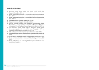 Хүүхдийн оролцоог дэмжих арга зүй
98
АШИГЛАСАН МАТЕРИАЛ:
1.	 Хүүхдийн эрхийн зөрчил гарвал хэнд, хаана, хэрхэн хандах вэ?,
Хүүхдийг Ивээх Сан, 2019 он
2.	 Өсвөр үеийнхний дуу хоолой – 1, судалгааны тайлан, Хүүхдийг Ивээх
Сан, 2017 он
3.	 Өсвөр үеийнхний дуу хоолой – 2, судалгааны тайлан, Хүүхдийг Ивээх
Сан, 2018 он
4.	 Хүүхдийн оролцоо, Хүүхдийг Ивээх Сан, 2013 он
5.	 Хүүхдийн оролцоо, Хүүхдийг Ивээх Сан, 2010 он
6.	 НҮБ-ын Хүүхдийн Эрхийн Тухай конвенцын хэрэгжилтийн талаар
Монгол Улсын тавдугаар тайлан илтгэлтэй холбогдуулан ТББ-уудын
сүлжээдээс НҮБ-ын Хүүхдийн Эрхийн Хороонд илгээх илтгэл, 2015 он
7.	 “Бүх хүүхдийн эрхийн төлөө”: НҮБ-ын Хүүхдийн Эрхийн Тухай
конвенцын хэрэгжилтийн талаар Монголын Хүүхдүүдээс НҮБ-ын
Хүүхдийн Эрхийн Хороонд илгээх илтгэл, 2015 он
8.	 НҮБ-ын Хүүхдийн эрхийн хорооны Ерөнхий зөвлөмж №12, 2009 он
9.	 Хүүхдийн аюулгүй байдлыг хангах бодлого журам, Хүүхдийг Ивээх Сан
2018
10.	 So you want to consult with children? A toolkit of good practice, SCI, 2003
11.	 So you want to involve children in research? A toolkit of good practice, SCI,
2004
12.	 Toolkit for Monitoring and Evaluating Children’s participation © The Save
the Children Fund 2014
 