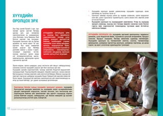 Хүүхдийн оролцоог дэмжих арга зүй Хүүхдийн оролцоог дэмжих арга зүй
12 13
Хүн бүр хүний бүхий л эрх, эрх
чөлөөг эдлэх эрхтэй бөгөөд
эдгээр эрх, эрх чөлөөгөө
хэрэгжүүлэхэд нь шаардагдах
тэгш боломж, тэгш байдлыг бий
болгох үүргийг төр хүлээдэг.
Хүүхдийн оролцох эрх нь бусад
эрхийнх нь нэгэн адил 18 нас
хүртэлх бүх хүнд хамаатай
хүний үндсэн эрх бөгөөд
дэлхийн хаана ч, хэзээ ч адил,
түгээмэл хэрэгжих ёстой,
хүүхэд оролцох эрхээ ямар
нэг ялгаварлалгүйгээр эдлэх,
хамгаалуулах, зөрчигдсөн эрхээ
сэргээлгэх эрхтэй.
ХҮҮХДИЙН ОРОЛЦОХ ЭРХ
нь хүүхэд бүх эрхийнхээ
хэрэгжилтийн талаар үзэл
бодол, үнэлэлт дүгнэлттэй
байхад холбогддог учраас
хүүхдийн эсэн мэнд амьдрах,
хөгжих, мэдээлэлтэй байх,
үзэл бодолтой байж түүнийгээ
илэрхийлэх, хамгаалуулах,
нийгмийн амьдралд оролцох
эрхийн цогц утгыг агуулдаг.
ХҮҮХДИЙН
ОРОЛЦОХ ЭРХ
Эрхээ мэдэж, эрхээ шаардах, үүнд чиглэсэн үйл явцыг сайжруулахад
саналаа сонсгох хүүхдийн үндсэн эрх бол оролцох эрх юм.
Хүүхдийн эрхийн хэрэгжилтийн талаар хамгийн бодитой мэдээллийг
хүүхдүүд өгдөг. Хүүхэд өөрийн амьдрал, өөрийн хэрэгцээ, санаа зовниж
буй асуудлын талаар хамгийн сайн ойлголтой байдаг. Иймээс хүүхэдтэй
хамтарч гаргасан шийдвэр хүүхдийн бодит байдалтай хамгийн нийцтэй
болж чадна. Хүүхдүүдтэй хамтран хэрэгжүүлсэн үйл ажиллагаанууд нь
илүү үр ашигтайгаар, урт удаан хугацаанд үргэлжилдэг.
Хамтарсан багийн хувьд хүүхдийн оролцоог дэмжин, хүүхдийн
бүлгүүдтэй хамтран ажиллах нь хүүхдийн эсрэг хүчирхийллийн
урьдач нөхцөлийг илрүүлэх, таслан зогсоох, энэ чиглэлээр авч
хэрэгжүүлж байгаа үйл ажиллагааг эрх эдлэгч хүүхдүүд хэрхэн
үнэлж байгааг мэдэж, сайжруулах, цаг болон нөөцийн үр ашгийг
дээшлүүлэхэд үнэтэй хувь нэмэртэй.
• 	 Хүүхдийн оролцох эрхийг дэмжсэнээр хүүхдийн суралцах, өсөн
хөгжихөд нь тусална гэсэн үг.
• 	 Оролцох замаар хүүхэд шинэ ур чадвар эзэмшиж, шинэ мэдээлэл
олж авч, шинэ туршлагыг хуримтлуулж, шинэ санаа олж, өөртөө улам
итгэлтэй болдог.
• 	 Хүүхдийн оролцоо нь хүүхдүүдийг хамгаална. Учир нь хүүхдэд
эрсдэл учрахад, хүүхэд энэ талаар өөрийн саналаа хэлж болно
гэдгээ мөн хэрэгцээтэй тохиолдолд тусламж авах ёстойгоо
ойлгосон байдаг.
ХҮҮХДИЙН ОРОЛЦОО НЬ хүүхдийн иргэний оролцооны чадавхыг
дэмжиж, үзэл бодолтой байж, түүнийгээ цэгцтэй илэрхийлж, бусдыг
сонсож, бусдыг хүндэлж, багаар ажиллаж сурахад нөлөөлдөг.
Хүүхдийн оролцоо нь төлөөллийг ойлгох, сонгох, төлөөллөөр
дамжуулах, шийдвэр гаргалтад оролцох, шийдвэр гаргахад, үр дүнд
хүрэх, үр дүнг үнэлэхэд суралцуулан тусалдаг.
 