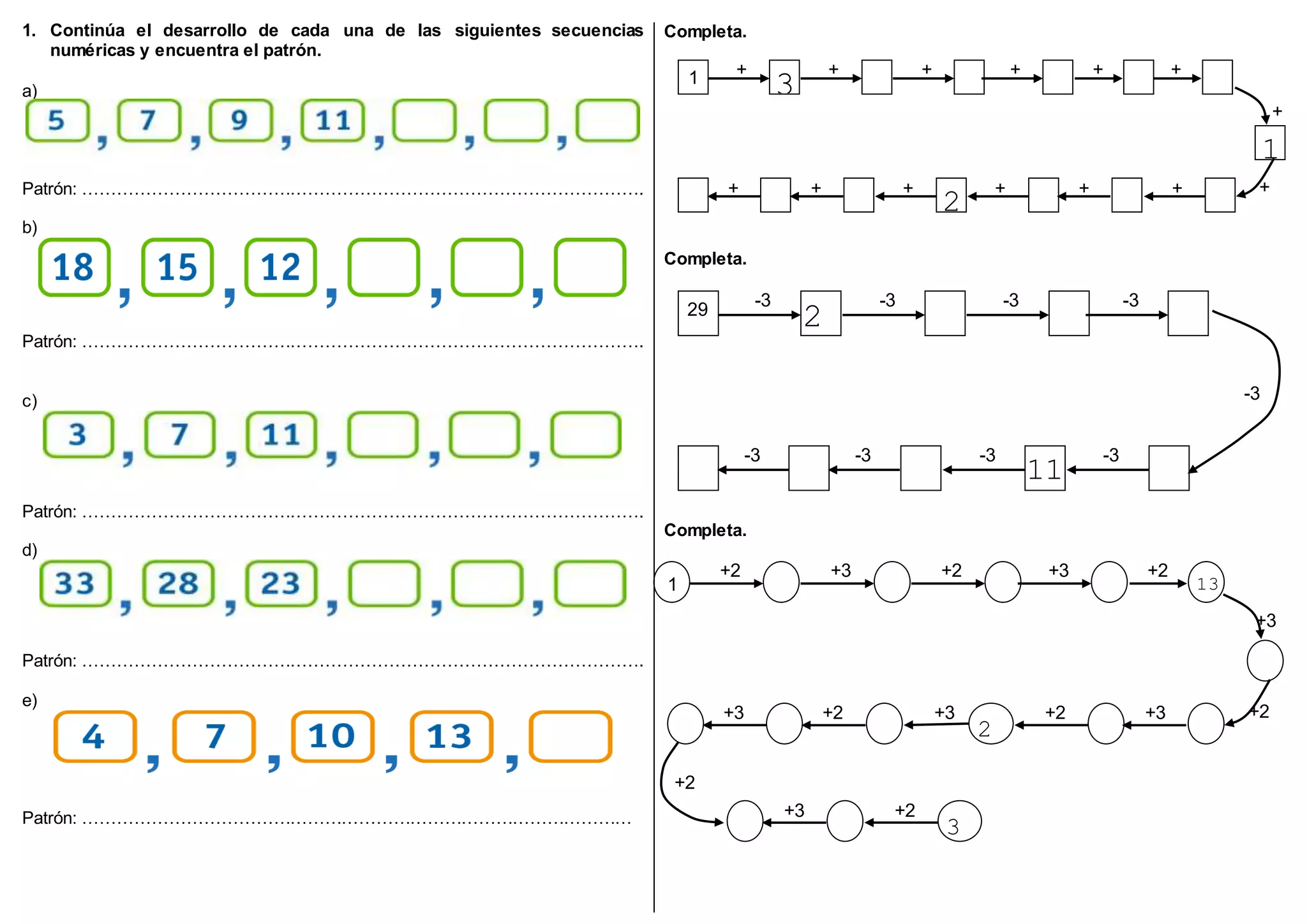 1. Continúa el desarrollo de cada una de las siguientes secuencias
numéricas y encuentra el patrón.
a)
Patrón: …………………………………………………………………………………….
b)
Patrón: …………………………………………………………………………………….
c)
Patrón: …………………………………………………………………………………….
d)
Patrón: …………………………………………………………………………………….
e)
Patrón: ……………………………………………………………………………………
Completa.
Completa.
Completa.
1 +
2 3
+
2
+
2
+
2
+
2
+
2
1
5+
2
+
2
+
2 2
3
+
2
+
2
+
2
+
2
+
2
29 -3
2
6
-3 -3 -3
-3
-3 -3
11
-3-3
1
+2 +3 +2 +3 +2
13
+3
+2+2 +3
2
+2 +3+3
+3 +2
3
+2
 