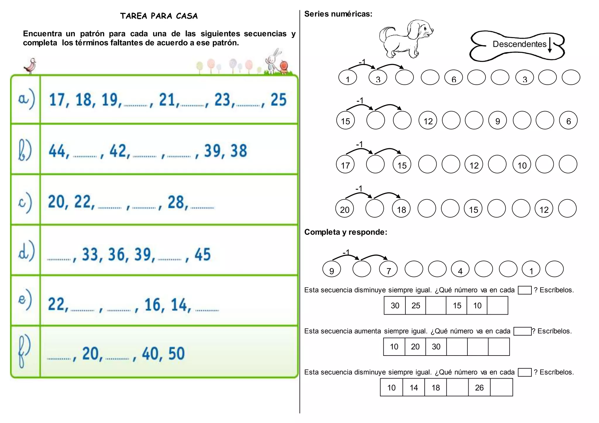 TAREA PARA CASA
Encuentra un patrón para cada una de las siguientes secuencias y
completa los términos faltantes de acuerdo a ese patrón.
Series numéricas:
Completa y responde:
Esta secuencia disminuye siempre igual. ¿Qué número va en cada ? Escríbelos.
30 25 15 10
Esta secuencia aumenta siempre igual. ¿Qué número va en cada ? Escríbelos.
10 20 30
Esta secuencia disminuye siempre igual. ¿Qué número va en cada ? Escríbelos.
10 14 18 26
Descendentes
1 3
-1
6 3
15
-1
12 9 6
17
-1
15 12 10
-1
20 18 15 12
-1
9 7 4 1
 