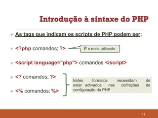 As tags que indicam os scripts de PHP podem ser:
 <?php comandos; ?>
 <script language="php"> comandos </script>
 <? comandos; ?>
 <% comandos; %>
É o mais utilizado
Estes formatos necessitam de
estar activados nas definições de
configuração do PHP.
11
 