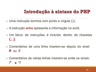  Uma instrução termina com ponto e vírgula (;);
 A instrução echo apresenta a informação no ecrã;
 Um bloco de instruções é incluído dentro de chavetas
{...};
 Comentários de uma linha inserem-se depois do sinal:
# ou //
 Comentários de várias linhas inserem-se entre os sinais:
/* e */
12
 