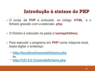  O script de PHP é embutido no código HTML e o
ficheiro gravado com a extensão .php;
 O ficheiro é colocado na pasta c:xampphtdocs;
 Para executar o programa em PHP numa máquina local,
basta digitar o endereço:
• http://localhost/nomedoficheiro.php
Ou
• http://127.0.0.1/nomedoficheiro.php
13
 