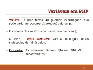  Variável é uma forma de guardar informações que
pode variar no decorrer da execução do script;
 Os nomes das variáveis começam sempre com $;
 O PHP é case sensitive, isto é, distingue
maiúsculas de minúsculas;
letras
 Exemplo: As variáveis $nome, $Nome, $NOME
são diferentes;
16
 